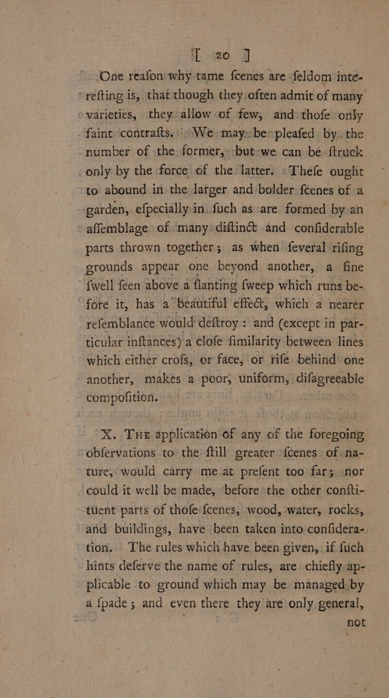 1 @o J One reafon' why tame feenes are feldom inte- ‘refting is, that though they. often admit of many varieties, they, allow of few, and thofe: only . faint contrafts. We may:bepleafed by, the -number of the. former, -but-we can be ftruck — only by the force of the latter. «Thefe ought ‘to abound in the Jatger and bolder feenes of a - garden, efpecially in, fuch as are formed by an aflemblage of many. diftinct and confiderable parts thrown together; as when feveral rifing grounds appear one beyond another, a. fine {well {een above a flanting fweep which runs be- fore it, has a beautiful effet, which a nearer refemblan¢e would deftroy : and (except in par-. ticular inftances) a clofe fimilarity: between lines. which either crofs, or face, or rife behind one another, makes a poor; ii ca difagreeable compofition. | ‘X. Tue application of any of the foregoing obfervations to’ the till greater -{cenes” of na- ture,’ would carry me.at prefent too far; nor could it well be:made, ‘before the other confti- -ttient parts of thofe'fcenes, wood, water, rocks, atid buildings, have been taken into confidera-. tion, | The rules which have. been given, if fuch hints deferve the name of rules, are: chiefly ap- plicable to ground which may be managed. by a fpade; and. even there they are only general, not
