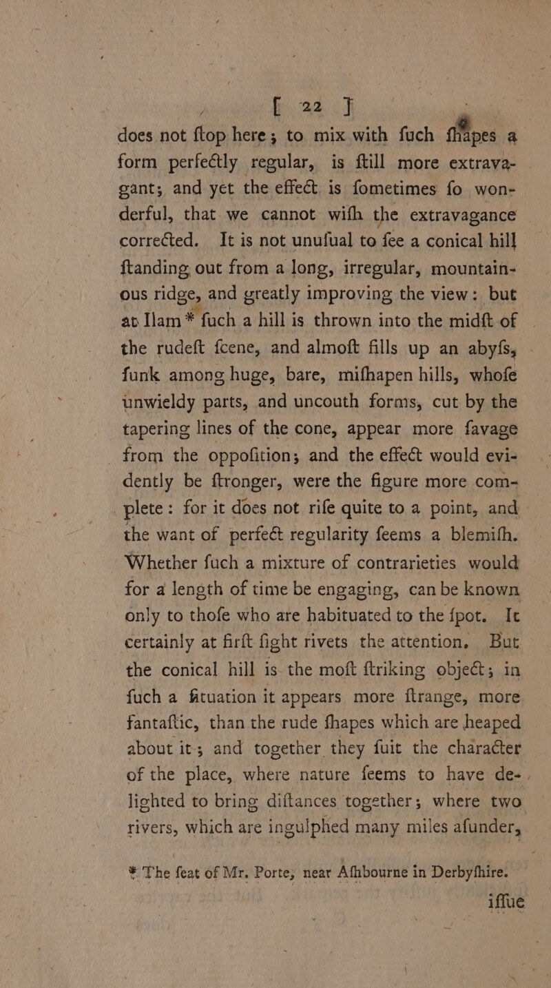 weer Goad does not {top here; to mix with fuch a a form perfectly regular, is ftill more extrava- gant; and yet the effect is fometimes fo won- derful, that we cannot with the extravagance corrected. It is not unufual to fee a conical hill ftanding out from a long, irregular, mountain- ous ridge, and greatly improving the view: but ab Tam *- fuch a hill is thrown into the midft of the rudeft fcene, and almoft fills up an abyfs, funk among huge, bare, mifhapen hills, whofe unwieldy parts, and uncouth forms, cut by the tapering lines of the cone, appear more favage _ from the oppofition; and the effect would evi- dently be ftronger, were the figure more com- plete : for it does not rife quite to a point, and the want of perfeé regularity feems a blemith. Whether fuch a mixture of contrarieties would for a length of time be engaging, can be known only to thofe who are habituated to the {pot. | Ie certainly at firft fight rivets the attention, But the conical hill is the moft ftriking objeét; in fuch a fituation it appears more flrange, more fantaftic, than the rude fhapes which are heaped about it; and together they fuit the character of the place, where nature feems to have de-. lighted to bring diftances together ; where two rivers, which are ingulphed many miles afunder, ¥ The feat of Mr. Porte, near Afhbourne in Derbythire. iffue