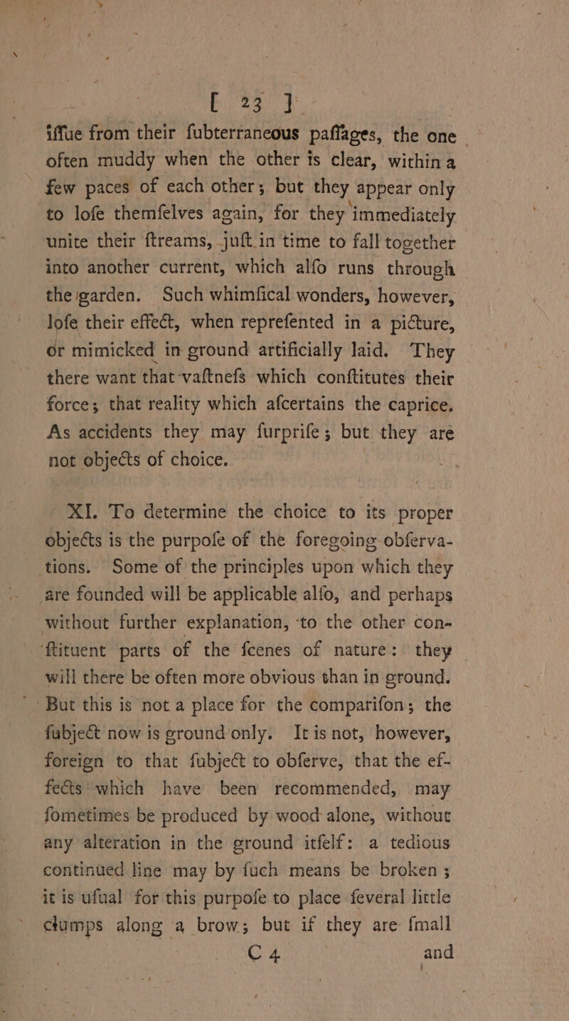 fffue from their fubterraneous paffages, the one — often muddy when the other ts clear, withina few paces of each other; but they appear only to lofe themfelves again, for they ‘immediately unite their ftreams, juft_in time to fall together into another current, which alfo runs through ~ the garden. Such whimfical wonders, however, sage their effect, when reprefented in a picture, or mimicked in ground artificially laid. They there want that-vaftnefs which conftitutes their force; that reality which afcertains the caprice, As accidents they may furprife; but they are not objects of choice. | XI. To determine the choice to its proper objects is the purpofe of the foregoing obferva- tions. Some of the principles upon which they are founded will be applicable alfo, and perhaps without further explanation, ‘to the other con- ‘ftituent parts of the feenes of nature: they will there be often more obvious than in ground. - But this is not a place for the comparifon; the fabje&amp; now is ground only. Itis not, however, foreign to that fubject to obferve, that the ef- fe&amp;ts which have been recommended, may fometimes be produced by wood-alone, without any alteration in the ground itfelf: a tedious continued line may by fuch means be broken ; it is ufual for this purpofe to place feveral little clumps along a brow; but if they are: {mall ; Oe A and