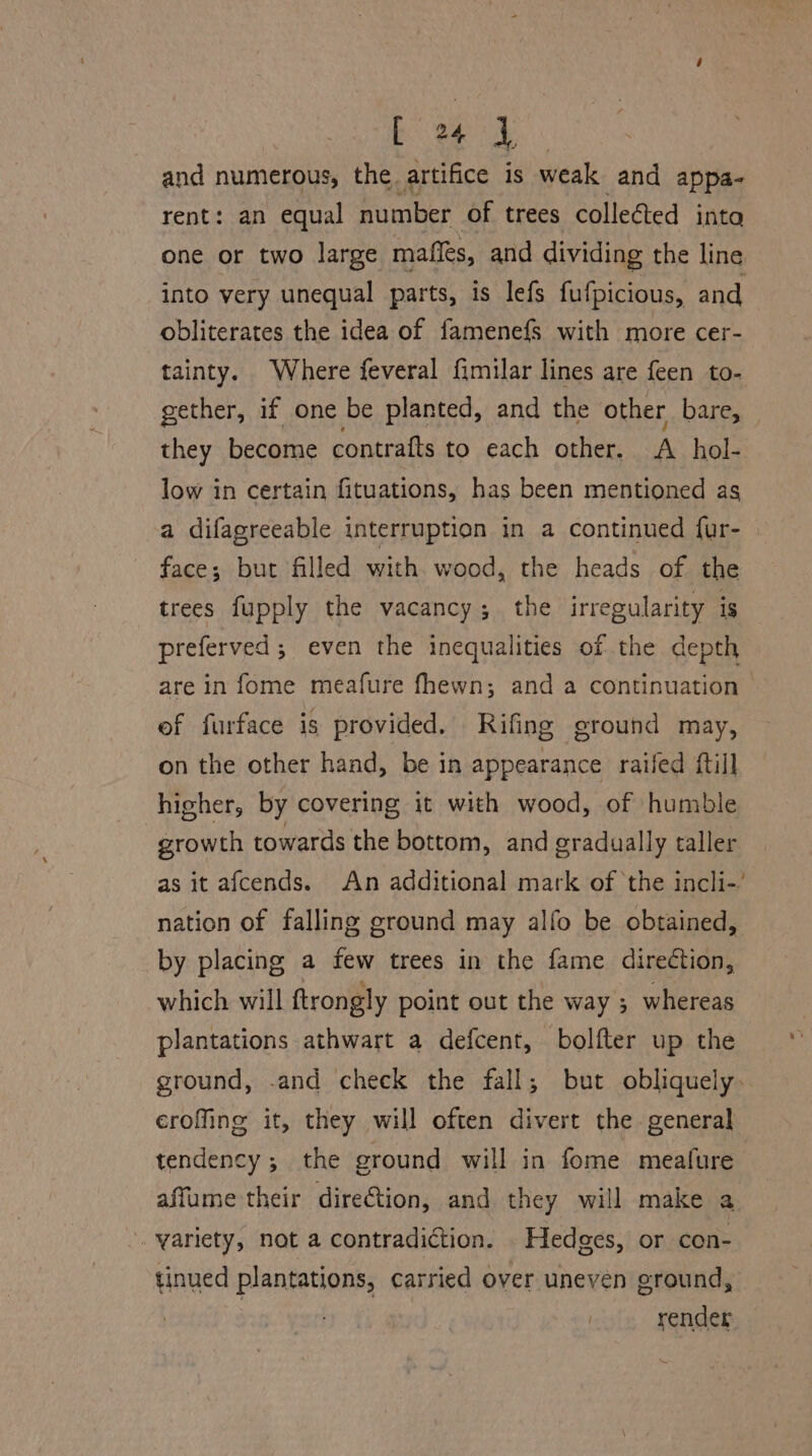 and numerous, the. artifice is weak and appa- rent: an equal number of trees colleéted inta one or two large mafles, and dividing the line into very unequal parts, is lefs fufpicious, and obliterates the idea of famene{fs with more cer- tainty. Where feveral fimilar lines are {een to- they become contrafts to each other. A _hol- low in certain fituations, has been mentioned as a difagreeable interruption in a continued fur- face; but filled with wood, the heads of the trees fupply the vacancy; the irregularity is preferved ; even the inequalities of the depth of furface is provided. Rifing ground may, on the other hand, be in appearance raifed ftill higher, by covering it with wood, of humble growth towards the bottom, and oradually taller nation of falling ground may alfo be obtained, by placing a few trees in the fame direction, which will ftrongly point out the way ; whereas plantations athwart a defcent, bolfter up the ground, -and check the fall; but obliquely eroffing it, they will often divert the general tendency ; the ground will in fome meafure . variety, not a contradiction. Hedges, or con- tinued plantations, carried over uneven ground, render