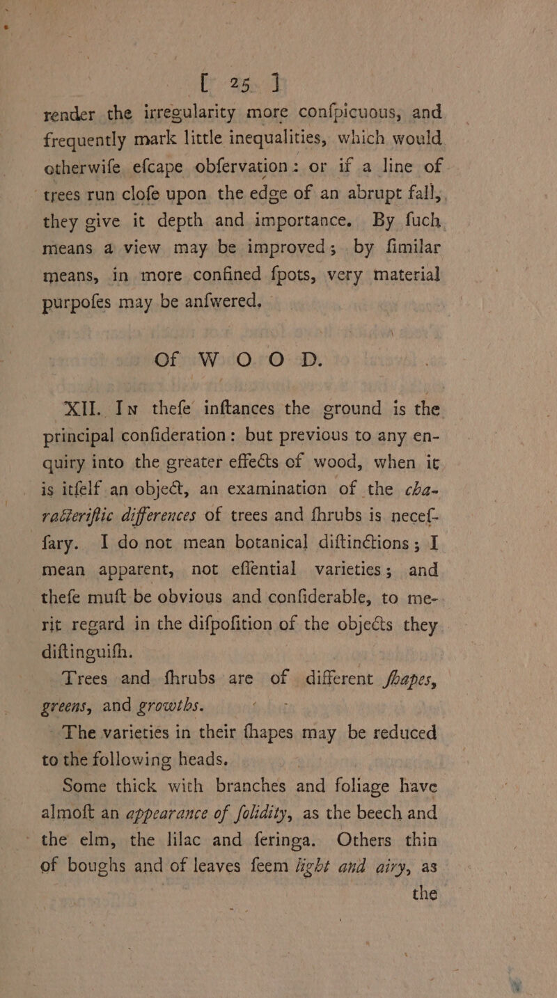 AT Ray A render the irregularity more confpicuous, and frequently mark little inequalities, which would otherwife efcape obfervation: or if a line of trees run clofe upon the edge of an abrupt fall, they give it depth and importance. By fuch means a view may be improved; by fimilar means, in more confined fpots, very material purpofes may be anfwered, - of W 0 O D. XII. In thefe inftances the ground is the principal confideration: but previous to any en- quiry into the greater effects of wood, when it is itfelf an object, an examination of the cha- vaéierifiic differences of trees and fhrubs is. necef- | fary. 1 donot mean botanical diftin¢tions ; I mean apparent, not effential varieties; and thefe muft be obvious and confiderable, to me- rit regard in the difpofition of the objects they diftinguith. Trees and fhrubs are of different shapes, greens, and growths. The varieties in their fhapes may be reduced to the following heads. , Some thick with branches and foliage have almoft an appearance of folidity, as the beech and the elm, the lilac and feringa. Others thin of boughs and of leaves feem light and airy, as