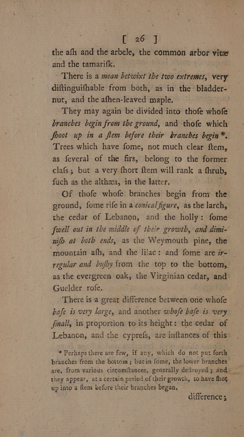 / ; | [ 26 ] | the afh and the arbele, the common arbor vita and the tamarifk. — | - There is a mean betwixt the two extremes, very nut, and the afhen-leaved maple. They may again be divided into thofe whofe branches begin from the ground, and thofe which fooot up in a fiem before their branches begin*. Trees which have fome, not much clear ftem, as feveral of the firs, belong to the former clafs; but a very fhort ftem will rank a fhrub, fuch as. the althaea, 1n the latter, Of thofe whofe branches begin from the ground, fome rife in a conical figure, as the larch, the cedar of Lebanon, and the holly: fome fell out in the middle of their growth, and dimi- nifo at both ends, as the Weymouth pine, the as the evergreen oak, the Virginian cedar, and Guelder rofe. There is ‘a great difference between one whale bafe is very large, and another whofe bafe is very fall, in proportion to its height: the cedar of branches from the bottom; butin fome, the lower branches ' they appear, ata certain period of their growth, to have fhot up into a ftem before their branches began,