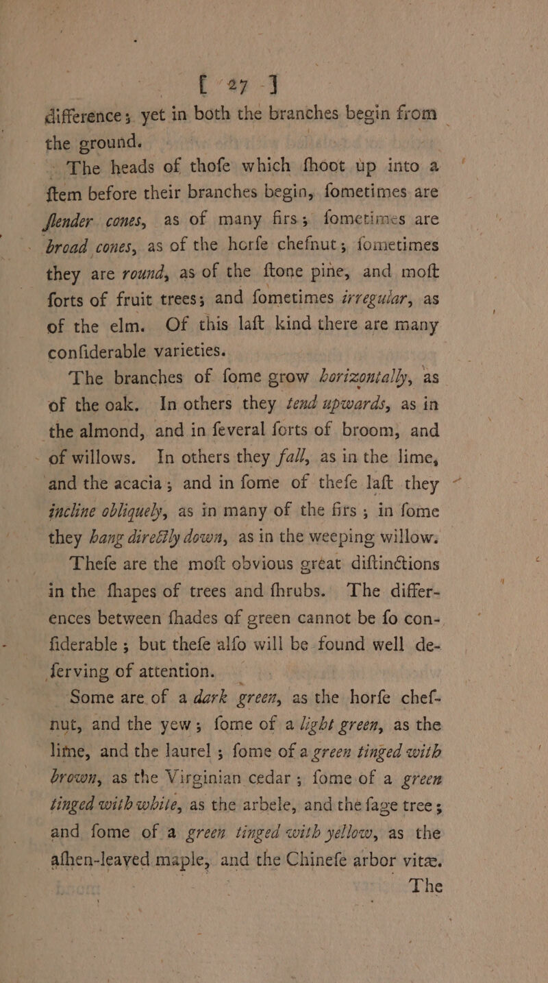 a7 J the ground. The heads of thofe which thont up into a ftem before their branches begin, fometimes are flender cones, as of many firs; fometimes are broad cones, as of the horfe chefnut ; fometimes they are round, as of the ftone pine, and moft forts of fruit trees; and fometimes irregular, as of the elm. Of this laft kind there are many confiderable varieties. of the oak. In others they send upwards, as in the almond, and in feveral forts of broom, and _ of willows. In others they fall, as in the lime, and the acacia; and in fome of thefe laft they incline obliquely, as in many of the firs; in fome they bang diretily down, as in the weeping willow. Thefe are the moft obvious gréat diftinctions in the fhapes of trees and fhrubs.. The differ- ences between fhades of green cannot be fo con- fiderable ; but thefe alfo will be found well de- ferving of attention. _ Some are of a dark grec, as the horfe chef- nut, and the yew; forme of a light green, as the lime, and the laurel ; fome of a green tinged with brown, as the Virginian cedar; fome of a green tinged with white, as the arbele, and the fage trees and fome of a green tinged with yellow, as the afhen-leaved maple, and the Chinefe arbor vite. é