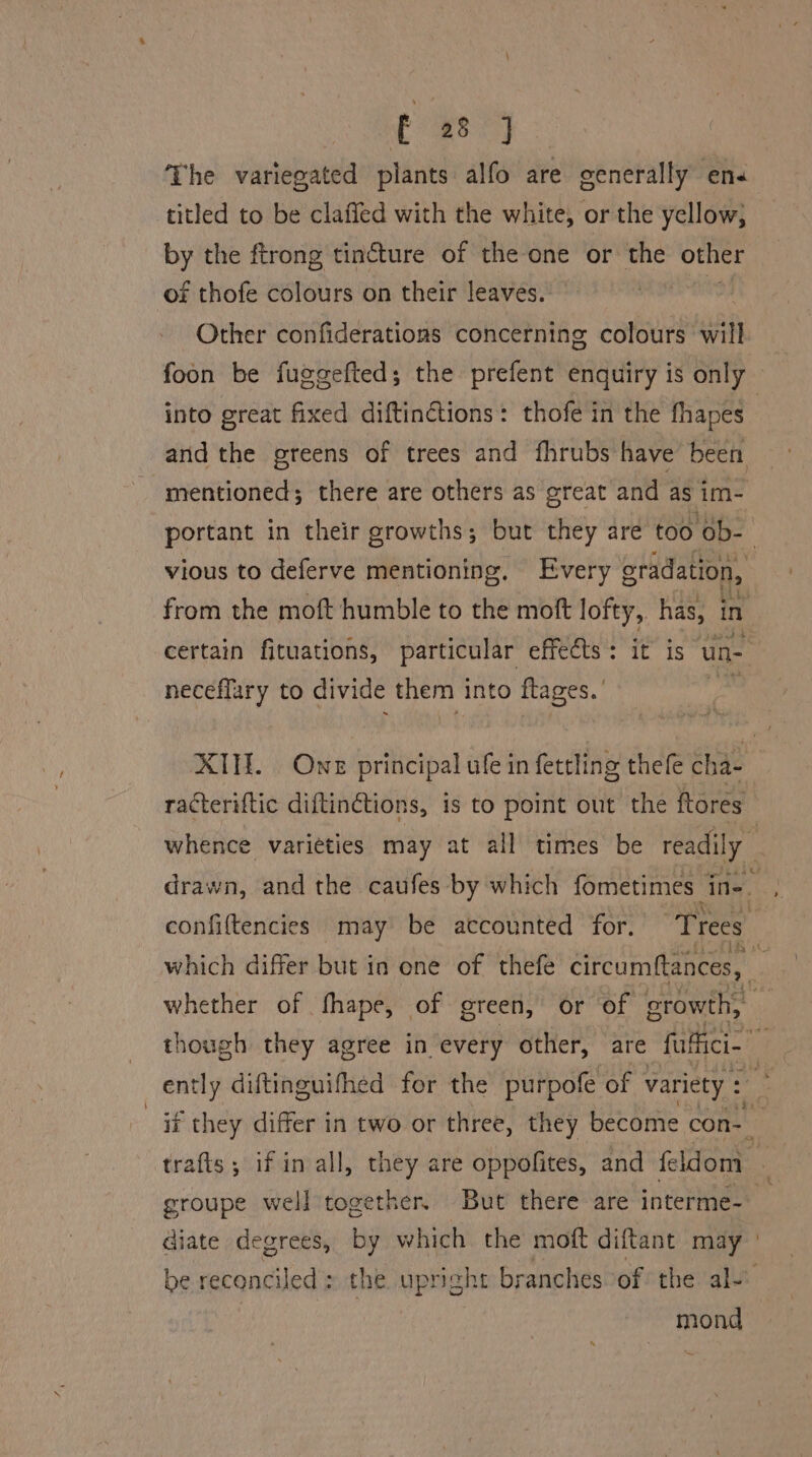The variegated plants alfo are generally en« titled to be clafled with the white, or the yellow, by the ftrong tincture of the one or the other of thofe colours on their leaves. Other confiderations concerning colours will into great fixed diftinctions: thofe in the fhapes mentioned; there are others as great and as im- portant in their growths; but they are too ‘Ob- vious to deferve mentioning. Every gradation, from the moft humble to the moft lofty, has, i in certain fituations, particular effects: it is un- neceflary to divide them into flages.’ racteriftic diftinétions, is to point out the ftores whether of fhape, of green, or of growth, ently diftinguifhed for the purpofe of variety : groupe well together. But there are interme- diate degrees, by which the moft diftant may — be elem the upright branches of the ale mond 2.