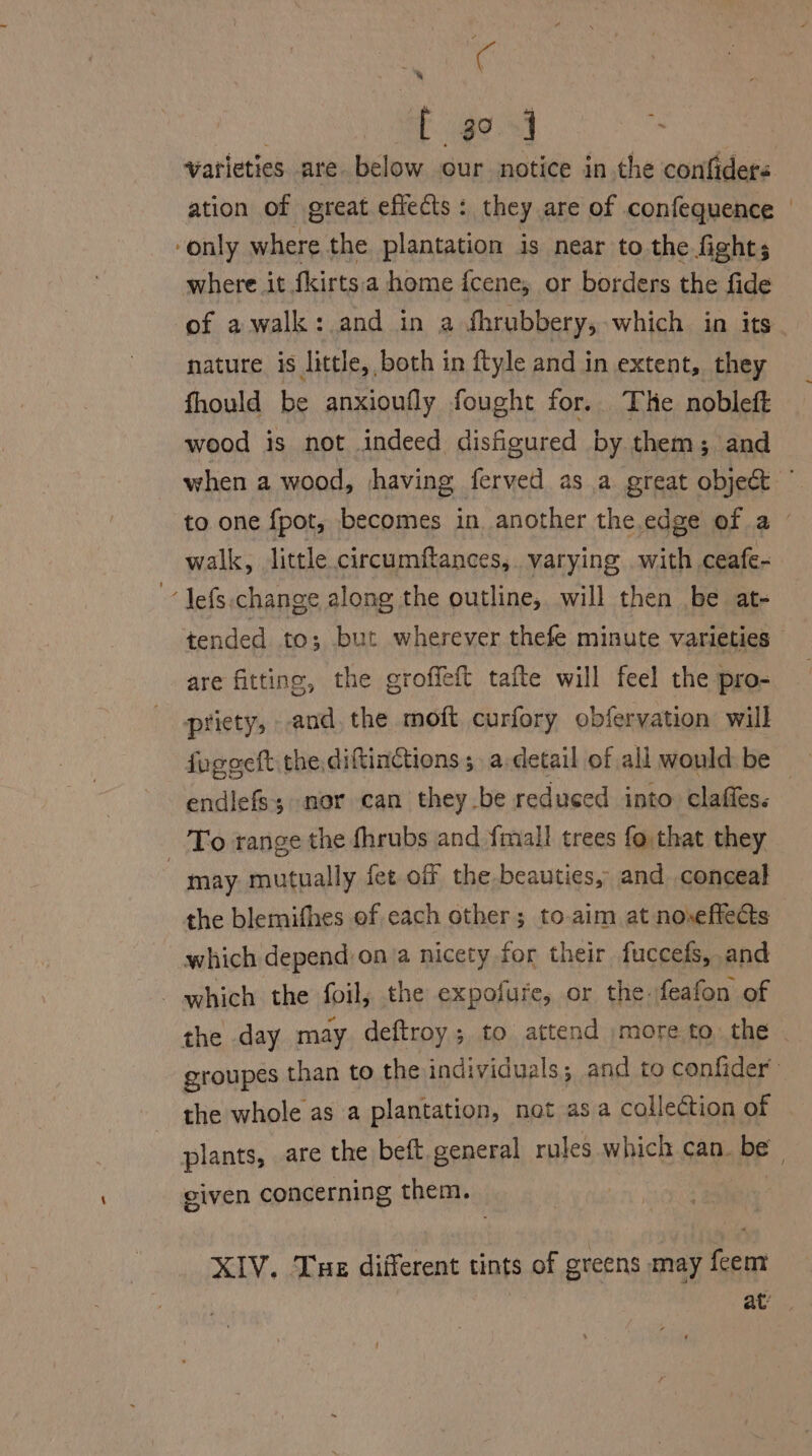 Aas f. go.5] te varieties are below our notice in the confiders ation of oreat effects : they are of confequence | ‘only where the plantation is near to the fights where it fkirts:a home fcene, or borders the fide of awalk:.and in a dhrubbery, which in its nature is little, both in ftyle and in extent, they fhould be anxioufly fought for. The nobleft wood is not indeed disfigured by them; and when a wood, having ferved as a great object © to one {pot, becomes in another the edge of a - walk, little circumftances, varying with ceafe- “Jefs.change along the outline, will then be at- tended to; but wherever thefe minute varieties are fitting, the groffeft tafte will feel the pro- priety, and, the moft curfory obfervation will fogeeft the, diftinctions; adetail of all wonld.be endlefs; nor can they.be reduced into claffes. | - To range the fhrubs and {mall trees fothat they may. mutually fet off the beauties, and conceal the blemifhes of cach other; to-aim at noseftects which depend on a nicety for their fuccefs, and - which the foil, the expofure, or the. feafon of the day may deftroy; to attend more to the | groupes than to the individuals; and to confider’ the whole as a plantation, nat asa collection of plants, are the beft. general rules which can. be given concerning them. 3 XIV. Tue different tints of greens may feem at
