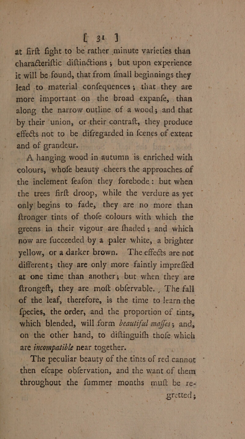 to. 4 ey at firft fight to be rather minute varieties than charatteriftic diftinctions ; but upon experience it will be found, that from {mall beginnings they lead to material confequences; that.they are more important on the broad expanfe, than along the narrow outline of a wood; and that by their union, or-their contraft, they produce effects not to be difregarded in fcenes of extent and of grandeur. hag ti _ A hanging wood in autumn is enriched with colours, whofe beauty cheers the approaches. of the inclement feafon they forebode: but when the trees firft droop, while the verdure as yet only begins to fade, they are no more than ftronger tints of thofe colours with which the greens in their vigour are fhaded ; and which now are fucceeded by a paler white, a brighter yellow, or a darker brown. The effects are not different; they are only more faintly imprefied at one time than another; but when they are ftrongeft, they are moft obfervable. , The fall of the leaf, therefore, is the time to learn the fpecies, the order, and the proportion of tints, which blended, will form Leautiful maffes, and, on the other hand, to diftinguifh thofe which are incompatible near together. _. The peculiar beauty of the tints of an cannot then efcape obfervation, and the want of them throughout the fummer months muit be re- ‘ oretted ;
