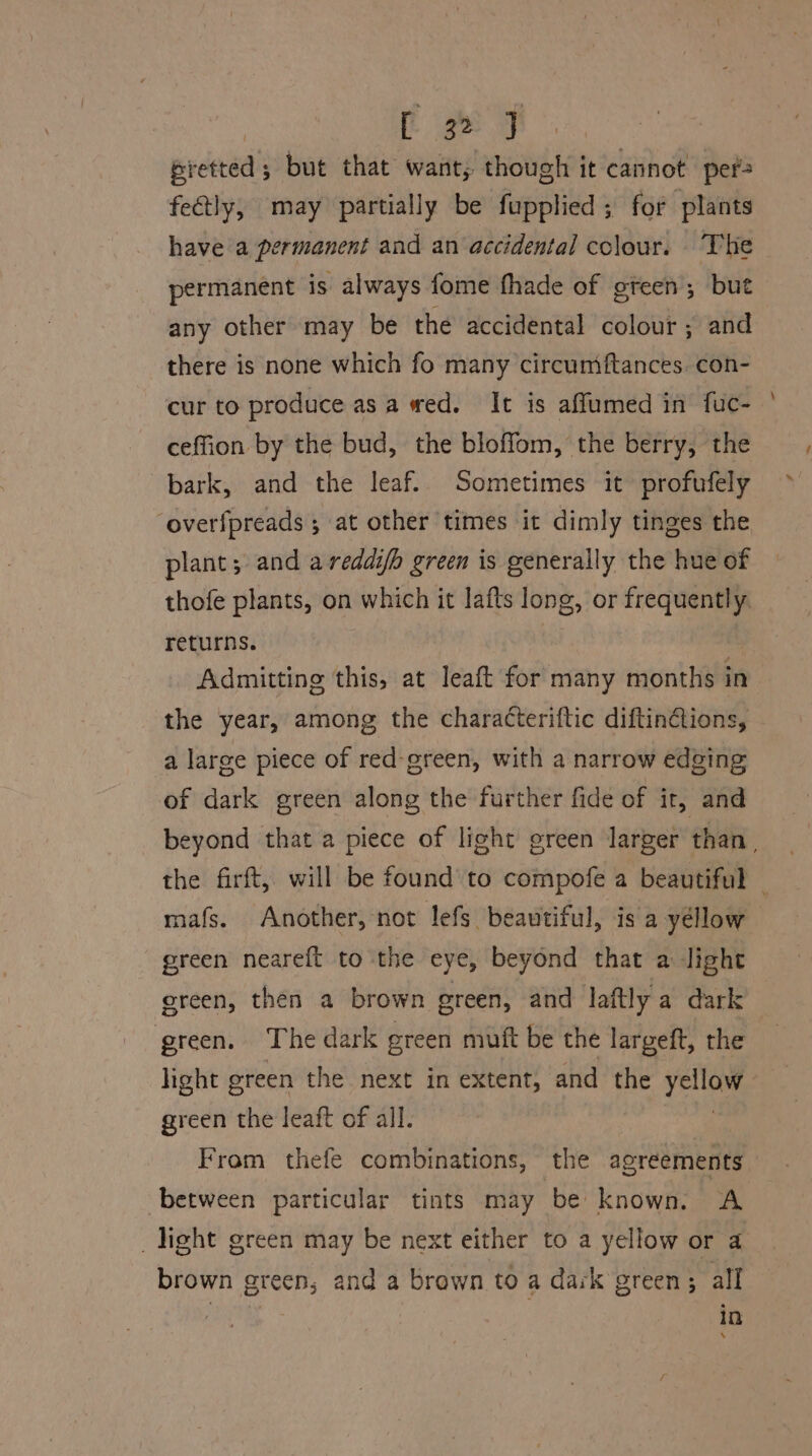 Bretted 5 but that want; though it cannot per fetly, may partially be fupplied; for plants have a permanent and an accidental colour. The permanent is always fome fhade of gteen; but any other may be the accidental colour; and there is none which fo many circumiftances. con- cur to produce asa wed. It is affumed in fuc- ceffion by the bud, the bloffom, the berry, the bark, and the leaf. Sometimes it profufely ‘overfpreads 5 at other times it dimly tinges the plant; and a redaifh green is generally the hue of thofe plants, on which it lafts long, or frequently. returns. Admitting this, at leaft for many months in the year, among the characteriftic diftin@ions, a large piece of red-green, with a narrow edging of dark green along the further fide of it, and beyond that a piece of light green larger than, the firft, will be found to compofe a beautiful — mafs. Another, not lefs beautiful, is a yéllow green neareft to the eye, beyond that a light green, then a brown green, and laftly a dark green. The dark green muft be the largeft, the light green the next in extent, and the hetie: green the leaft of all. From thefe combinations, the agreements between particular tints may be | known. A _ light green may be next either to a yellow or a brown green, and a brawn to a dark green; all ; in