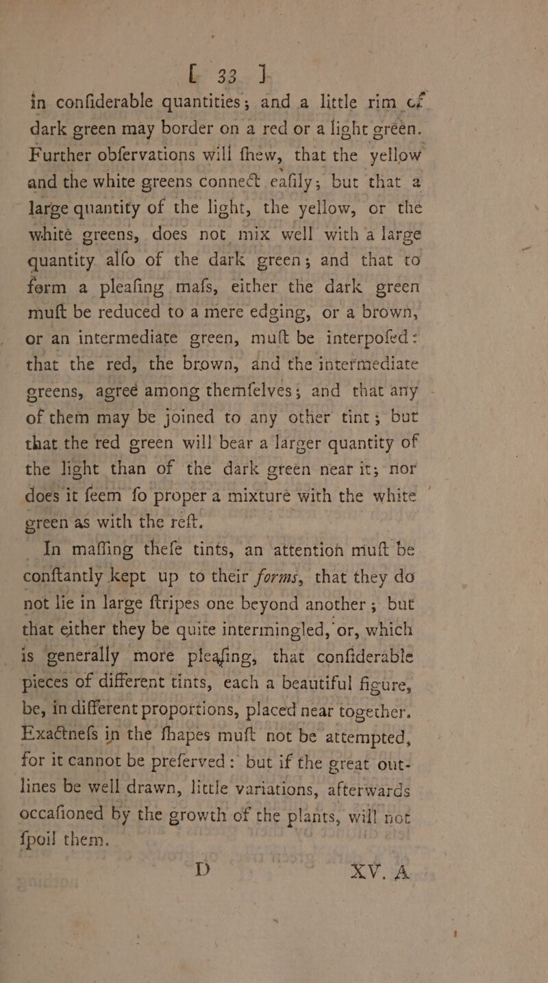 in confiderable quantities; and a little rim cf dark green may border on a red or a light green. Further obfervations will thew, that the yellow and the white greens connect ealily ; but that a large quantity of the light, the yellow, or the whité greens, does not mix well with a large quantity alfo of the dark green; and that to ferm a pleafing mafs, either the dark green muft be reduced to a mere edging, or a brown, Or an intermediate green, mult be interpofed: that the red, the brown, and the intermediate ereens, agree among themfelves; and that any of them may be joined to any other tint; but that the red green will bear a larger quantity of the light than of the dark green near it; nor does it feem fo proper a mixture with the white — green as with the reff. In maffing thefe tints, an attention mult be conftantly kept up to their forms, that they do not lie in large ftripes one beyond another; but that either they be quite intermingled, or, which is generally more pleafing, that confiderable pieces of different tints, each a beautiful figure, be, in different proportions, placed near together. Exactnefs in the fhapes muft not be attempted, for it cannot be preferved: but if the great out- lines be well drawn, little variations, afterwards occafioned by the growth of the plants, will not {poil them. D KV. A
