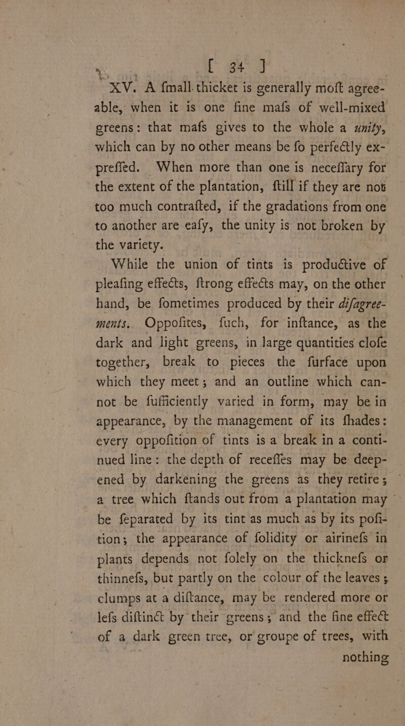 XV. A fimall. thicket is generally moft agree- able, when it is one fine mafs of well-mixed greens: that mafs gives to the whole a unity, which can by no other means be fo perfectly ex- prefied. When more than one is neceffary for the extent of the plantation, ftill if they are not too much contrafted, if the gradations from one to another are eafy, the unity is not broken by the variety. While the union of tints is productive of pleafing effects, ftrong effects may, on the other hand, be fometimes produced by their di/agree- ments, Oppofites, fuch, for inftance, as the dark and light greens, in large quantities clofe together, break to pieces the furface upon which they meet; and an outline which can- not be fufficiently varied in form, may be in appearance, by the management of its fhades: every oppofition of tints is a break in a conti- nued line: the depth of recefles may be deep- ened by darkening the greens as they retire; — a tree which ftands out from a plantation may ~ be feparated by its tint as much as by its pofi- tion; the appearance of folidity or airinefs in plants depends not folely on the thicknefs or thinnefs, but partly on the colour of the leaves 5 clumps at a diftance, may be rendered more or lefs diftinct by their greens; and the fine effect of a dark green tree, or groupe of trees, with nothing