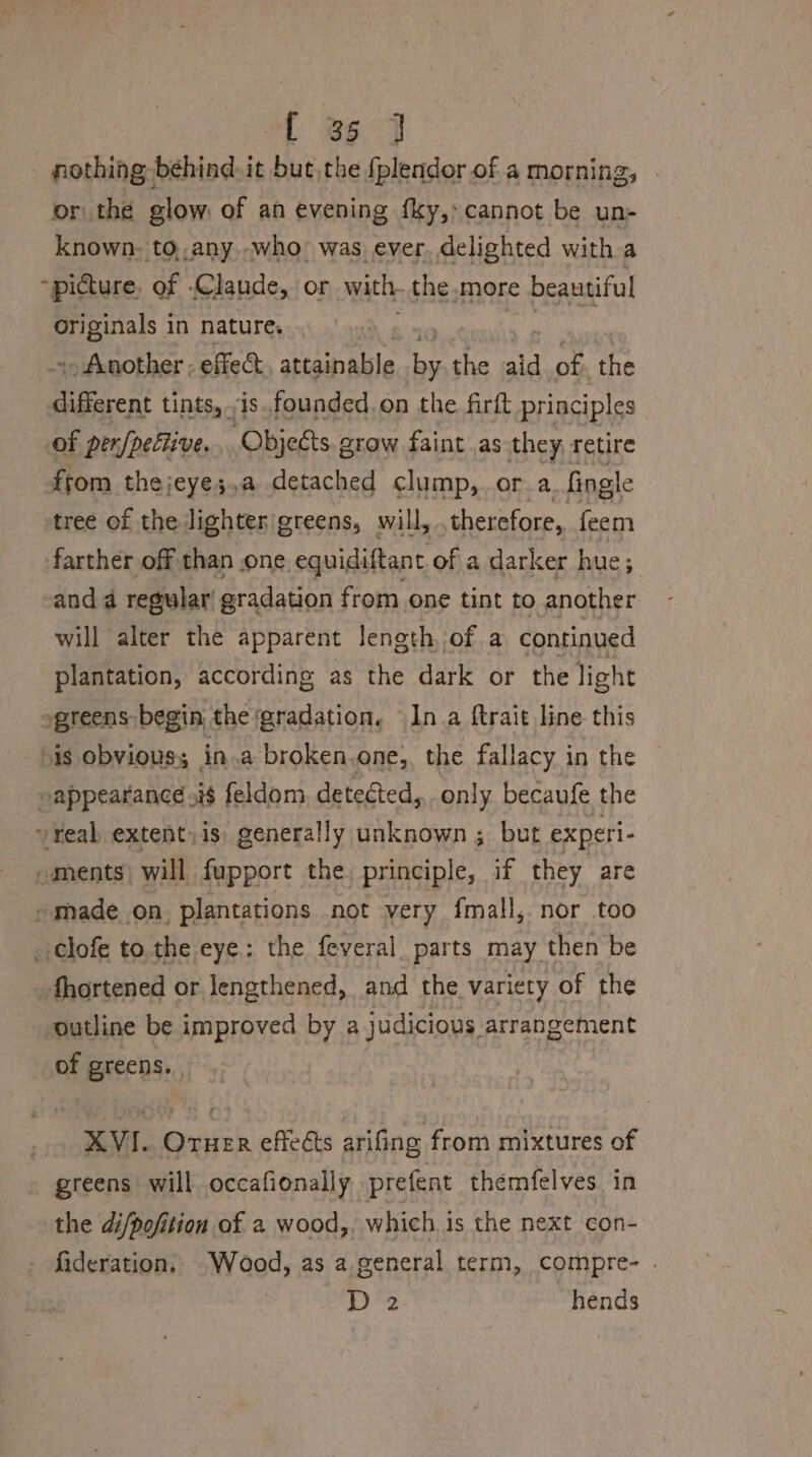 ft 36 7 nothing behind. it but the fplendor of a morning, or the glow: of an evening fky,- cannot be un- known: to,,any..who’ was ever. delighted with a “picture, of .Claude, or with. the more beautiful Originals in nature. -. Another; effed attainable ay the aid of. the alle tints, is.founded.on the firft principles of pen/pellive. Objeéts 2 grow faint as they retire from thejeyes;,a detac hed clump, or a. fingle tree of the lighter/greens, will, therefore, feem farther off than .one. equidiftant ofa darker hue; anda regular’ gradation from one tint to another will alter the apparent length, of a continued plantation, according as the dark or the light ogreens: begin, the gradation. Ina ftrait line this is obvious; in.a broken.one, the fallacy in the eappearance 218 feldom detected, only becaufe the veal extent, is generally unknown; but experi- ments) will fupport the, principle, if they are » made on, plantations not very fmall,. nor too _ clofe to.the eye: the feveral_ parts may then be fhortened or lengthened, and the variety of the outline be improved by a judicious arrangement of greens. . XVI. Oruer effeéts arifing from mixtures of greens will occafionally, prefent themfelves_ in the di/pofition of a wood, which i is the next con- fideration. Wood, as a general term, compre- . ee hends