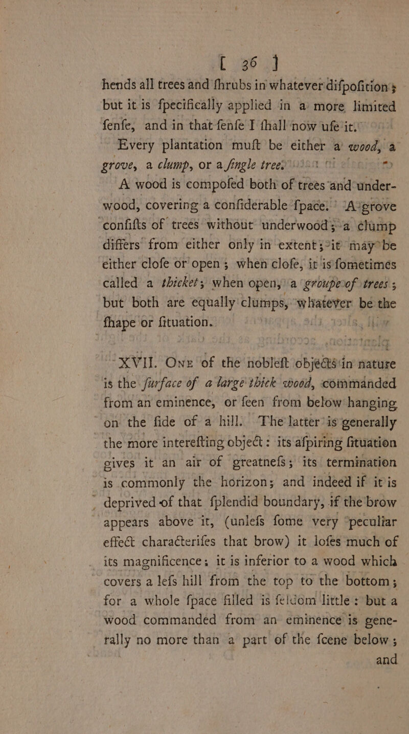 t 363] hends all trees and fhrubs in whatever difpofitions but it is fpecifically applied in a’ more limited fenfe, and in that fenfe T thall now ufe it.’ ‘Every plantation muft be either a ees a grove, a clump, or a fingle treey i a A wood i is compofed both of trees and under- wood, covering a confiderable fpace, ’ A ‘grove ‘confifts of trees without underwood;~a clump differs’ from either only in extent ;°it may° be either clofe or open ; when clofe, it is fometimes called a thicket; when open, a groupeof trees ; but both are equally cluimps, whatever be the fhape or digo dete | ‘XVII. One of the nobleftt beans in nature is the Surface of a large thick wood, commanded from an eminence, or feen from below hanging on the fide of a hill. The’ latter’ is generally the more interefting object: its afpiring fituation gives it an air of greatnefs; its termination is commonly the horizon; and indeed if it is _ deprived of that fplendid boundary, if the brow appears above it, (unlefs fome very “peculiar effect characterifes that brow) it lofes much of its magnificence; it is inferior to a wood which covers a lefs hill from the top to the bottom; for a whole fpace filled is feldom little : but a wood commanded from an eminence is gene- rally no more than a part of the fcene below ; and