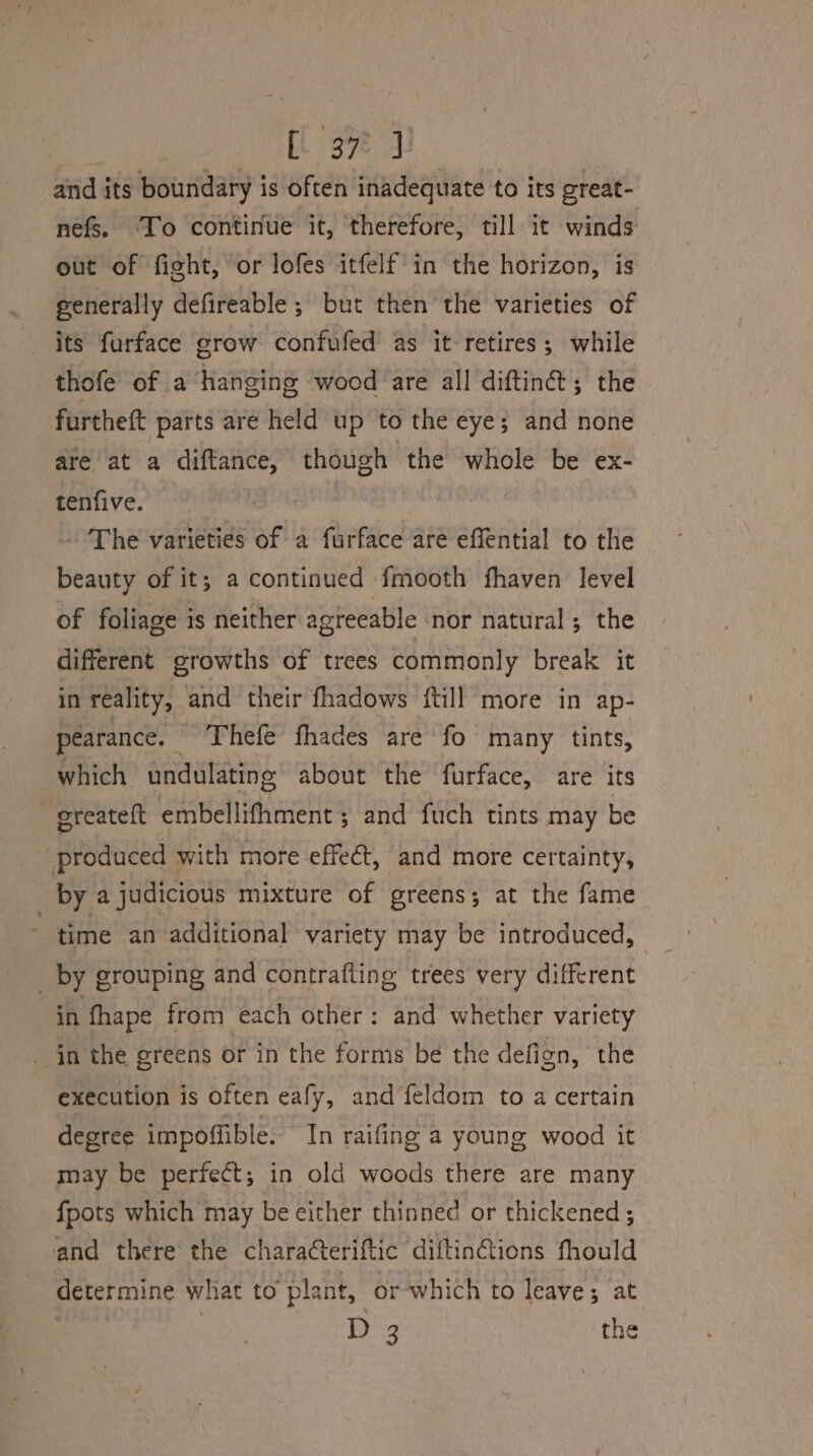 i 37] and its boundary is Often inadequate to its oreat- nefs. ‘To continue it, therefore, till it winds out of fight, or lofes itfelf' in the horizon, is generally defireable ; but then the varieties of its furface grow confufed as it retires; while thofe of a hanging wood are all diftin@; the furtheft parts are held up to the eye; and none are at a diftance, though the whole be ex- tenfive. ~The varieties of a furface are effential to the beauty of it; a continued fmooth fhaven level of foliage is neither agreeable nor natural ; the different growths of trees commonly break it in reality, and ‘their fhadows {till more in ap- pearance. Thefe fhades are fo many tints, which undulating about the furface, are its - greateft embellifhment; and fuch tints may be produced with more effect, and more certainty, by a judicious mixture of greens; at the fame time an additional variety may be introduced, _ by grouping and contrafting trees very different in fhape from each other: and whether variety in the greens or in the forms be the defign, the execution is often eafy, and feldom to a certain degree impoffible. In raifing a young wood it may be perfect; in old woods there are many fpots which may be either thinned or thickened ; and there the charateriftic diftin@ions fhould determine what to ‘plant, or-which to leave; at D 3 the