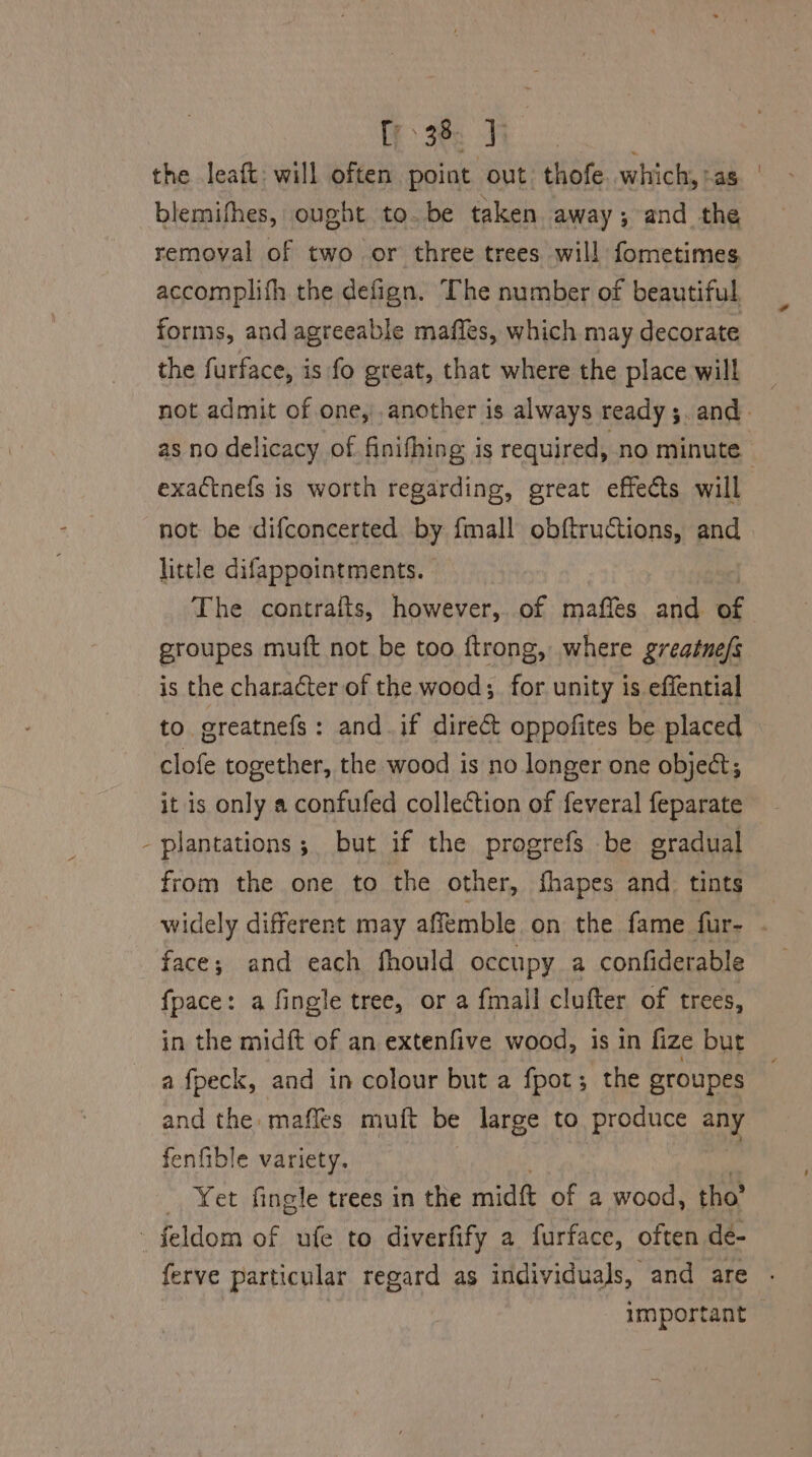fe 3ee the leaft: will often point out. thofe which, as blemifhes, ought to. be taken away; and the removal of two or three trees will fometimes accomplith the defign. The number of beautiful, forms, and agreeable maffes, which may decorate the furface, is fo great, that where the place will _ not admit of one, .another is always ready ;. and. as no delicacy of finifhing is required, no minute ' exactnefs is worth regarding, great effects will not be difconcerted by {mall obftructions, and little difappointments. The contraits, however, of maffes and er groupes muft not be too ftrong, where greatne/s is the character of the wood; for unity is effential to greatnefs: and if direct oppofites be placed clofe together, the wood is no longer one object; it is only a confufed collection of feveral feparate - plantations; but if the progrefs be gradual from the one to the other, fhapes and tints widely different may affemble on the fame fur- . face; and each fhould occupy a confiderable fpace: a fingle tree, or a fmall clufter of trees, in the mid{t of an extenfive wood, is in fize but a fpeck, and in colour but a fpot; the groupes and the mafles muft be large to produce any fenfible variety. Yet fingle trees in the midt of a wood, tho” feldom of ufe to diverfify a furface, often de- ferve particular regard as individuals, and are . 7 important |