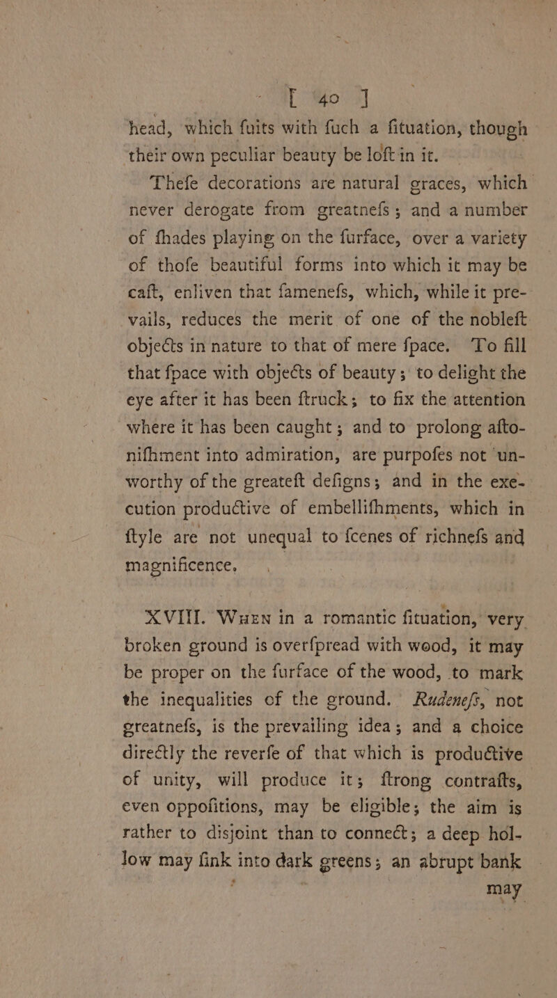 head, which fuits with fuch a fituation, though their own peculiar beauty be loft in it. | Thefe decorations are natural graces, which never derogate from greatnefs ; and a number of fhades playing on the furface, over a variety of thofe beautiful forms into which ic may be caft, enliven that famenefs, which, while it pre- vails, reduces the merit of one of the nobleft objects in nature to that of mere fpace. To fill that fpace with objects of beauty ; to delight the eye after it has been ftruck; to fix the attention where it has been caught; and to prolong afto- nifhment into admiration, are purpofes not ‘un- worthy of the greateft defigns; and in the exe- cution productive of embellifhments, which in {tyle are not unequal to fcenes of richnefs and magnificence, XVIII. Wuen in a romantic fituation, very broken ground is overfpread with wood, it may be proper on the furface of the wood, to mark the inequalities of the ground. Rudenefs, not greatnefs, is the prevailing idea; and a choice directly the reverfe of that which is produ&tive of unity, will produce it; ftrong contrafts, even oppofitions, may be eligible; the aim is rather to disjoint than to connect; a deep hol- low may fink into dark greens; an abrupt bank ‘ | may