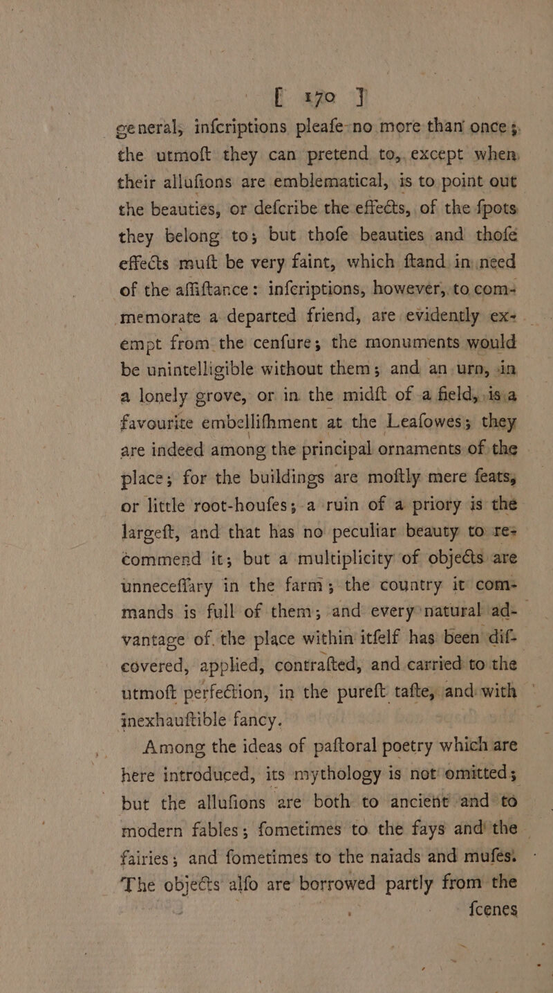 [ 1yo J general, infcriptions pleafe-no more than once 3, the utmoft they can pretend to,,except when their allufions are emblematical, is to point out the beauties, or defcribe the. effets, of the fpots: they belong to; but thofe beauties and thofe effets mutt be very faint, which ftand. in need of the affiftance : infcriptions, however, to. com- ‘memorate a departed friend, are evidently ex-_ empt from: the cenfure; the monuments would be unintelligible without them; and an. urn, .in a lonely grove, or in the midft of .a field, \is favourite embellifhment at the Leafowes; pie are indeed among the principal ornaments of the place; for the buildings are moftly mere feats, or little root-houfes;.a ruin of a priory is the lareeft, and that has no peculiar beauty to re- commend it; but a multiplicity of objects are unneceffary in the farm; the country it com- mands is full of them; and every’natural ad-— vantage of. the place within itfelf has been dif- covered, applied, contratted, and carried to the utmoft perfection, in the pureft ie aan with jnexhauftible fancy. Among the ideas of paftoral poetry which are here introduced, its mythology is not omitted ; but the allufions are both to ancient and to modern fables; fometimes to the fays and the — fairies; and fometimes to the naiads and mufes. The objects alfo are borrowed partly from the : - » fcenes