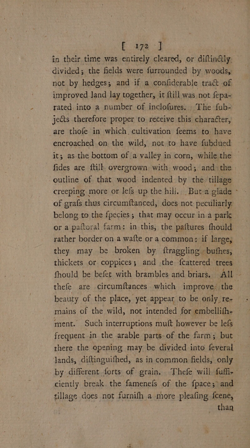 in their time was entirely cleared, or diftindly. divided; the fields were furrounded by woods, not by hedges; and if a confiderable tract of improved land lay together, it {till was not fepa~ rated, into a number of inclofures. The fub- jects therefore proper to receive this character, are thofe in which. cultivation feems to have encroached on the wild, not to have fubdued it; as-the bottom of a valley in corn, while the © fides are {till overgrown with wood; and the outline of that wood indented by the. tillage creeping more or lefs up the hill. Butea olade ‘ of grafs thus circumftanced, does not: peculiarly. belong to the {pecies ; that may occur in a park or a paftoral farm: in this, the paftures fhould rather border on a wafte or a common; if large; they may be broken by {traggling » buthes, thickets or coppices; and the fcattered trees fhould be befet with brambles and briars. All | thefe are circumftances which improve: the beauty of the place, yet appear to be only. re- mains of the wild, not intended for embellith- — ment. Such interruptions muft however be lefs frequent in the arable parts-of the farm; but there the opening may be divided into feveral lands, diftinguifhed, as in common fields, only by different forts of grain. Thefe will fufir ciently break. the famenefs of the. {pace 5 and tillage does not furnifh a more pleafing {cene, } than