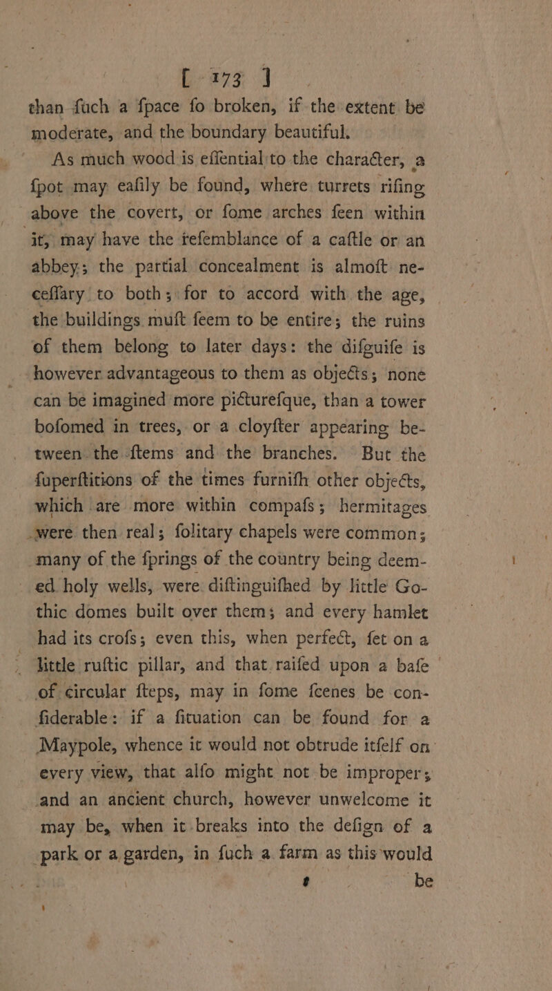 [ 3173 ] than {uch a fpace fo broken, if the extent be moderate, and the boundary beautiful. As much wood is effential:'to the character, a {pot may eafily be found, where turrets rifing above the covert, or fome arches feen within jt, may have the tefemblance of a caftle or an abbey; the partial concealment is almoft. ne- ceffary to both; for to accord with the age, the buildings muft feem to be entire; the ruins of them belong to later days: the difguife is however advantageous to them as objeéts; none can be imagined more picturefque, than a tower bofomed in trees, or a cloyfter appearing be- tween the {tems and the branches. But the fuperftitions of the times furnifh other objeéts, which are more within compafs; hermitages were then real; folitary chapels were common; many of the fprings of the country being deem- ed holy wells, were diftinguifhed by little Go- thic domes built over thems and every hamlet had its crofs; even this, when perfect, fet on a little ruftic pillar, and that raifed upon a bafe- of circular fteps, may in fome feenes be con- fiderable: if a fituation can be found for a Maypole, whence it would not obtrude itfelf on every view, that alfo might not be improper; and an ancient church, however unwelcome it may be, when it breaks into the defign of a -park or a garden, in fuch a. farm as this would ote be