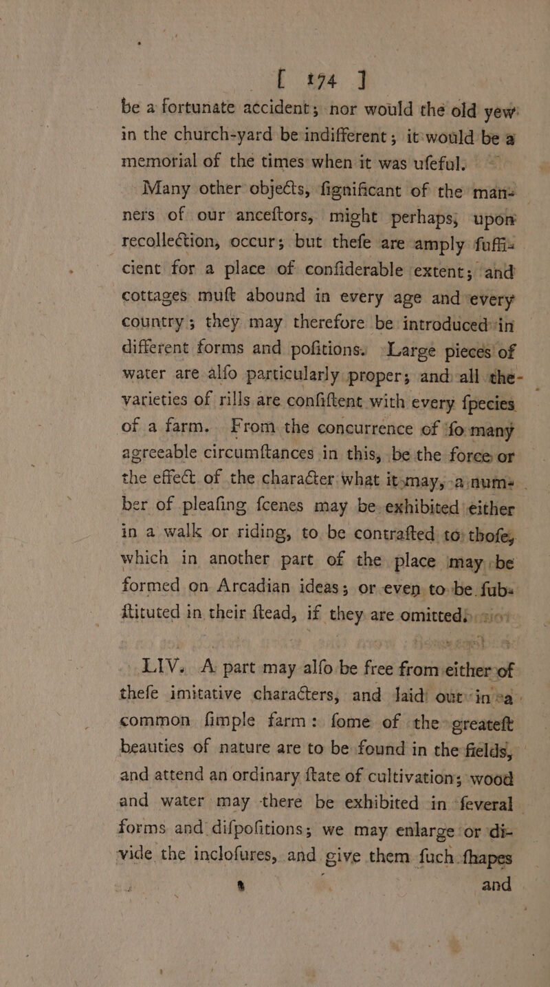 be a fortunate accident; nor would the old yew in the church-yard be indifferent; it: would be a memorial of the times when it was ufeful. Many other objects, fignificant of the mans ners of our anceftors, might perhaps; upon recollection, occur; but thefe are amply fuffis cient for a place of confiderable extent; and cottages muft abound in every age and ‘every country; they may therefore be introduced in different forms and pofitions. Large pieces of water are alfo particularly proper; and all the- — varieties of rills are confiftent with every fpecies of a farm. From the concurrence of ‘fo many agreeable circumftances in this, be the foree or the effect. of the character: what itsmay, -anume - ber of pleafing fcenes may be. exhibited either in a walk or riding, to. be contrafted to) thofe, which in another part of the place may »be formed on Arcadian ideas; or even tobe. fub+ ftituted in their when if oe are comatind LEAN, A part may alfo be free én cae thefe imitative characters, and aid’ out’ in 2a. common fimple farm: fome of the greateft beauties of nature are to be found in the fields, and attend an ordinary {tate of cultivation; wood and water may there be exhibited in feveral forms and difpofitions,; we may enlarge or die vide the inclofures, and. give, them fuch fhapes 8 , | and