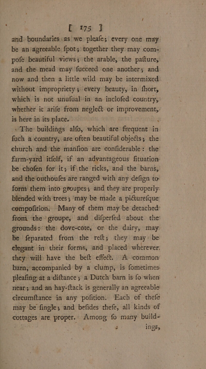 2 iy ee] and boundaries. as we pleafe; every one may be an/agreeable; fpot; together they: may com- pofe beautiful views; the arable, the patture, and the mead may fucceed one another; and now and then a little wild may be intermixed without impropriety 5 every beauty, in’ fhort, which is not unufualin an. inclofed’ country, whether it arife from neglect « or improvement,: is here in its place. - hia » The buildings alfo, which are whi ticad im fach a country, are often beautiful objects; the ehurch and’ the manfion are confiderable: the’ farm-yard itfelf, if an advantageous fituatiom be chofen for it; if the ricks, and the barns, and the outhoufes are ranged with any defign to form them into gtoupes; and they are properly: blended with trees; ‘may be made a piGiurefque compofition, Many of them may be detached fromi ‘the groupe, and difperfed about the: grounds: ‘the: dove-cote, or the dairy, may be feparated from the reft; they may - be: elegant in their forms, and placed wherever. they: will» have the beft effect. A ‘common barn, accompanied by a clump, is fometimes. pleafing- at a diftance; a Dutch barn is fo when near; and an hay-ftack is. generally an agreeable’ circumftance in any pofition. Each of thefe may be fingle; and befides thefe, all kinds of cottages are proper. Among fo many build- ie | 3 ings,