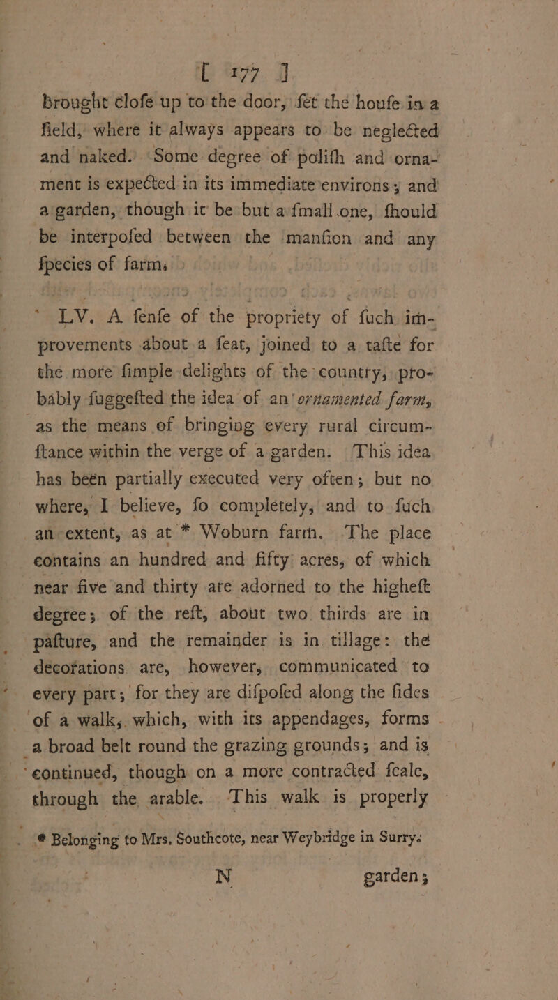 : iP 77, J brought clofe up to the door, fet the houfe ia a field, where it always appears to be negleGed and naked.’ Some degree of polifh and orna- ment is expected in its immediate environs y and a garden, though it be but afmall.one, fhould be interpofed between the manfion and any fpecies of farms * LV. A fenfe of the propriety of fuch im- provements about a feat, joined to a tafte for the more fimple delights of the country, pro- bably fuggefted the idea of an’ ornamented farts ftance within the verge of a garden. This idea has beén partially executed very often; but no where, I believe, fo completely; and to fuch eontains an hundred and fifty acres; of which near five and thirty are adorned to the higheft degree; of the reft, about two thirds are in decofations are, however, communicated to every part; for they are difpofed along the fides | through the arable. This walk is properly N garden 3