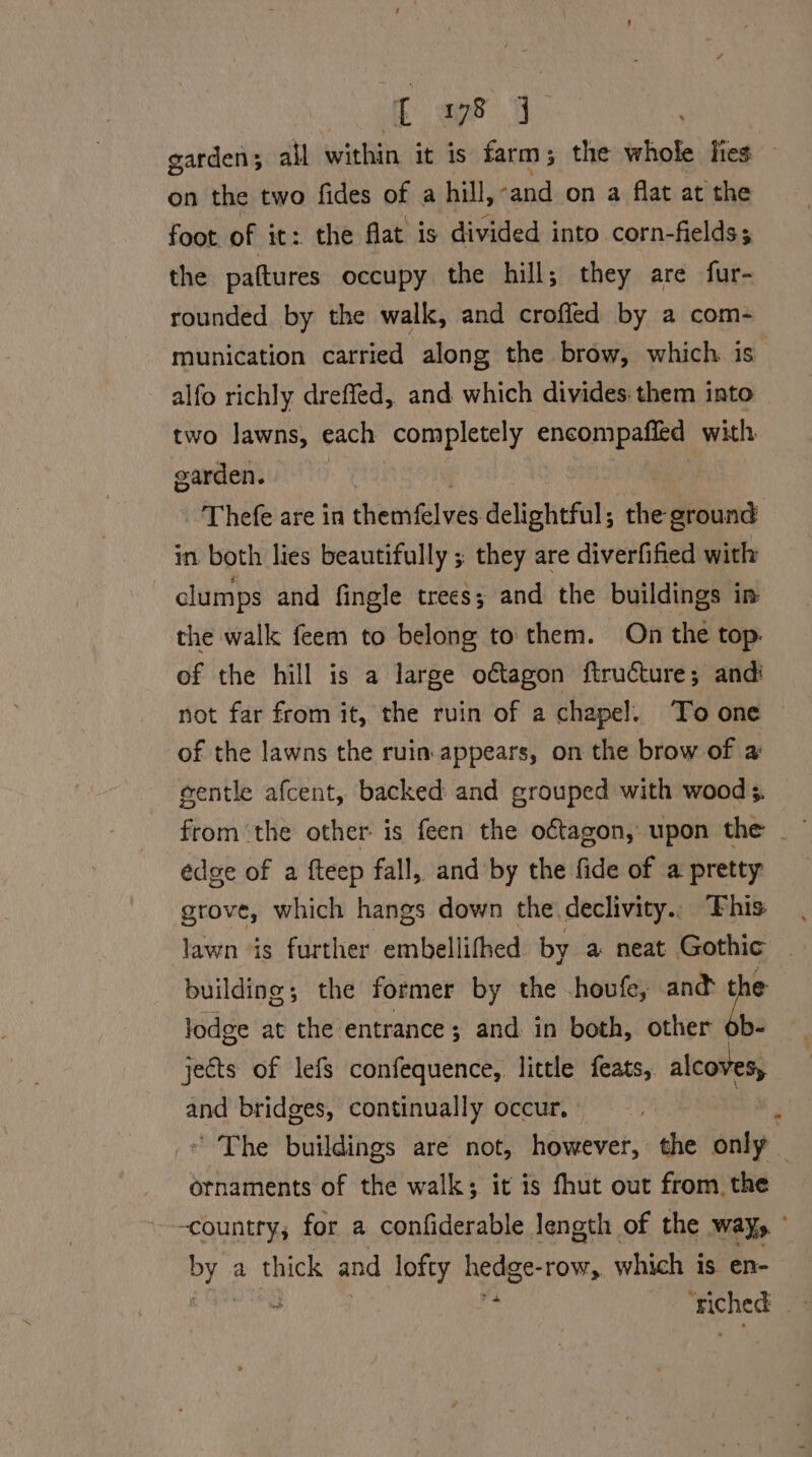 Eo a garden 3 al) within. it is farm ; the whole lies — on the two fides of a hill, ‘and on a flat at the foot of it: the flat is divided into corn-fields; the pattures occupy the hill; they are fur- rounded by the walk, and crofled by a com- munication carried along the brow, which. is alfo richly dreffed, and which divides. them into two lawns, each completely dain | with, earden. | - Thefe are in henrfil ues dclipttfal; the ground in both lies beautifully ; they are diverfified with clumps and fingle trees; and the buildings in the walk feem to belong to them. On the top. ef the hill is a large odtagon ftructure; and: not far from it, the ruin of a chapel. To one of the lawns the ruin. appears, on the brow of a eentle afcent, backed and grouped with wood ;. from ‘the other: is feen the oftagon, upon the edge of a fteep fall, and by the fide of a pretty grove, which hangs down the declivity.. Fhis lawn is further embellifhed by a neat Gothic _ building; the former by the houfe, and ra lodge at the entrance; and in both, other 6b- jects of lefs confequence,. little ‘ciland alcoves, and bridges, continually occur. 3 * The buildings are not, however, the only | ornaments of the walk; it is fhut out from. the -countty; for a confiderable length of the way, Pe a thick and lofty hedge- -row,, which is en- 7 , Be hg