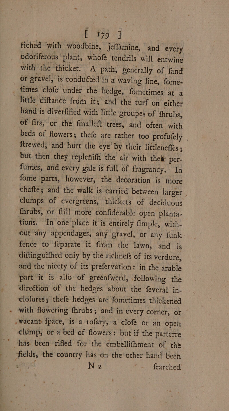 fiched ‘with woodbine, jeffamine, and every ? odoriferous plant, whofe tendrils will entwine with the thicket. A path, generally of fand or gravel, is conducted in a waving line, fome- _ times clofe under the hedge, fometimes at a little diftance from it; and the turf on either hand is diverfified with little groupes of fhrubs, of firs, or the fmalleft trees, and often with beds of flowers; thefe are rather too profufely ftrewed, and hurt the eye by their littlenefies ; but then they replenifh the air with their per- fumes, and every gale is full of fragrancy. In fome parts, however, the decoration is more chafte; and the walk is carried between larger | clumps of evergreens, thickets of deciduous fhrubs, or ftill more confiderable open planta-_ tions. In one place it is entirely fimple, with- out any appendages, any pravel, or any funk fence to feparate it from the lawn, and is diftinguifhed only by the richnefs of its verdure, and the nicety of its prefervation: in the arable part it is alfo of greenfwerd, following the direction of the hedges about the feveral in- clofures; thefe hedges are fometimes thickened with flowering fhrubs; and in every corner, or .wacant {pace, is a rofary, a clofe or an open clump, or a bed of flowers: but if the parterre fields, the country has on the other hand been > eae - fearched