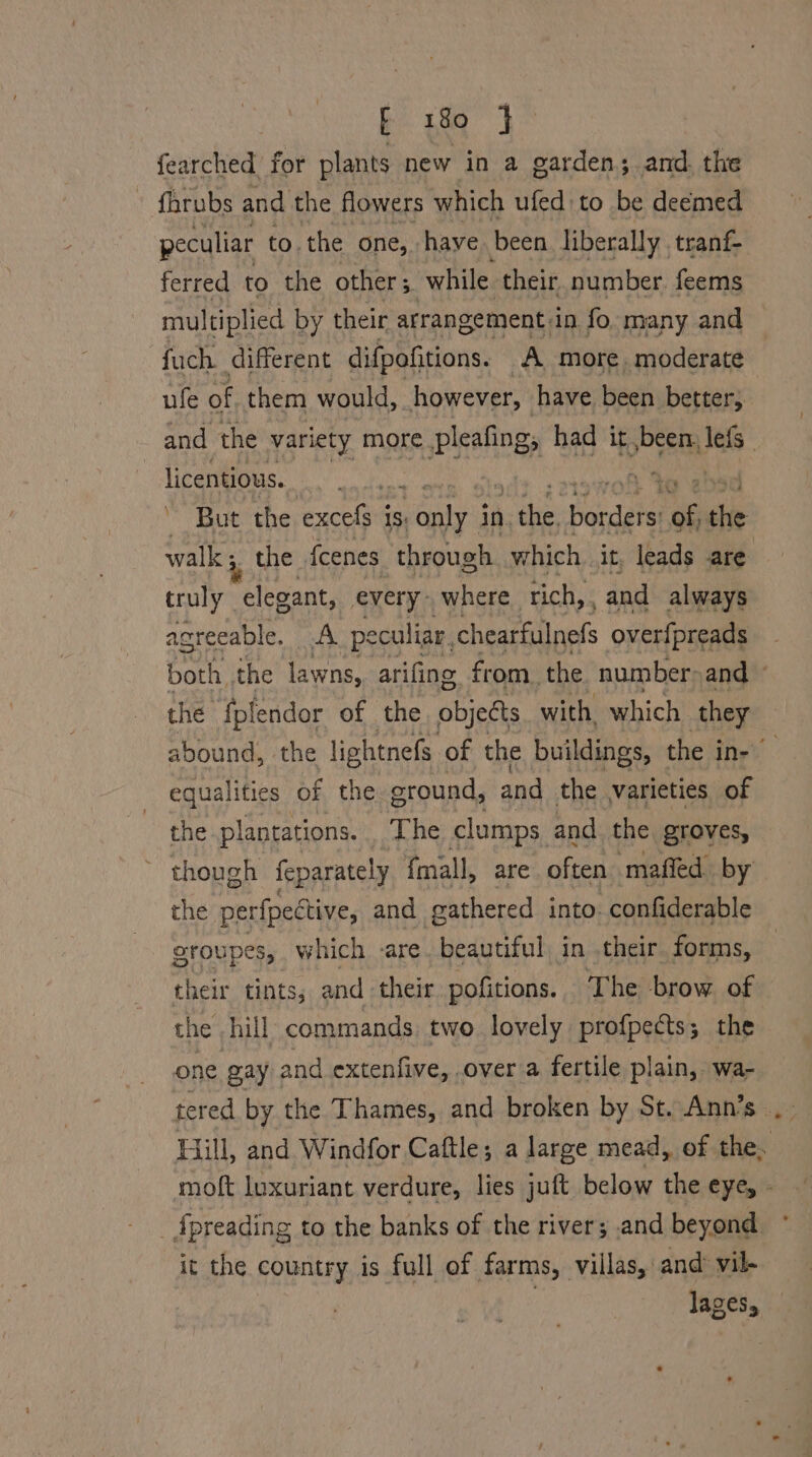 fearched for plants new in a garden; and. the - fhrubs and the flowers which ufed to be deemed peculiar to.the one, have been liberally tranf- ferred to the other 5 while their. number. feems multiplied by their arrangement. in fo. many and fuch different difpofitions. A more. moderate ufe of them would, however, have been better, licentious. to | - But the excefs i is: bee in. hee Parca of dhe walk 5. the {eenes through which. it, leads are truly elegant, every: where tich, , and always agreeable. A peculiar, chearfulnefs over{preads the fplendor of the objects with. which they equalities of the ground, and the varieties of the plantations. . The clumps. and the groves, ~ though feparately fmall, are often maffed by the perfpective, and gathered into. -confiderable sroupes, which -are. beautiful in their forms, their tints; and their pofitions. The brow of the hill commands. two. lovely profpects; the one gay and extenfive, over a fertile plain, wa- tered by the Thames, and broken by St. Ann’s it the country is full of farms, villas, and vil- lages,