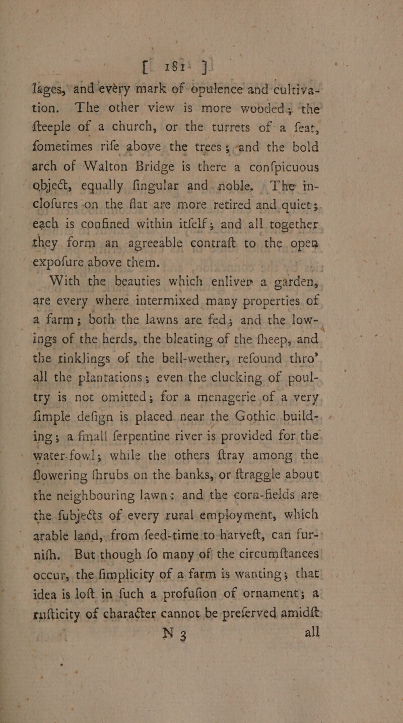 , 4 : [. 181! 7. lages, and evéry mark of opulence and cultiva- tion. The other view is more wooded: ‘the fteeple of a church, or the turrets of a feat, fometimes rife above the trees sand the bold arch of Walton Bridge is there a confpicuous ~ gbject, equally fingular and. noble. » The in- _ clofures on the flat are more retired and quiets. each is confined within itfelf ; and all together they. form an agreeable contraft. to the open _expofure above them. Be _ With the beauties which enliver a garden, are every where intermixed many properties of a farm; both the lawns are fed; and the low- ings of the herds, the bleating of the fheep, and the tinklings of the bell-wether, refound thro’ all the plantations; even the clucking of poul- try is not omitted; for a menagerie of a very fimple defign is. placed. near the Gothic. build- ing; a fmall ferpentine river is provided for, the. water-fowl ; while the others ftray among the flowering fhrubs on the banks,’ or ftraggle about the neighbouring lawn: and the cora-fields are the fubjects of every rural employment, which arable land,. from feed-time to-harveft, can fur- nifh. But though fo many of the circumftances occur, the fimplicity of a farm is wanting; that idea is loft in fuch a profufion of ornament; a rusfticity of character cannot be preferved amidit: N aN all