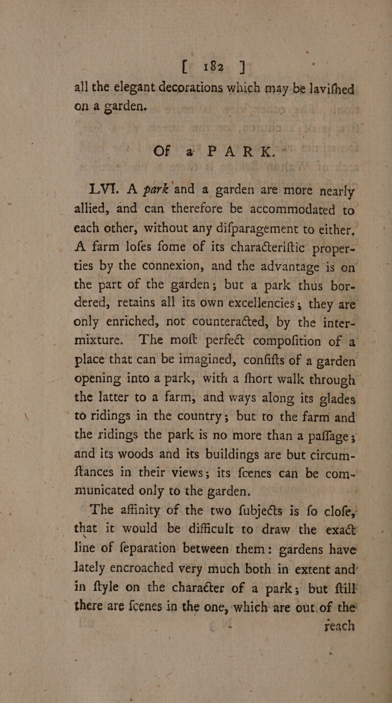 fe 183. ] all the elegant decorations wick may be lavithed on a garden. — OF ay BAR VE OF LVI. A park and a garden are more nearly allied, and can therefore be accommodated to each other, without any difparagement to either, A farm lofes fome of its characteriftic proper- ties by the connexion, and the advantage is on the part of the garden; but a park thus bor- dered, retains all its own excellencies; they are only enriched, not counteracted, by the inter- place that can be imagined, confifts of a garden opening into a park, with a fhort walk through the latter to a farm, and ways along its olades to ridings in the country; but to the farm and the ridings the park is no more than a pafflage ;_ and its woods and its buildings are but circum- ftances in their views; its fcenes can be com-~ municated only to the garden. The affinity of the two fubjects is fo clofey - that it would be difficult to draw the exact line of feparation between them: gardens have ately encroached very much both in extent and’ in ftyle on the charaéter of a park; but ftill! there are {cenes.in the one, which are out.of the! : reach