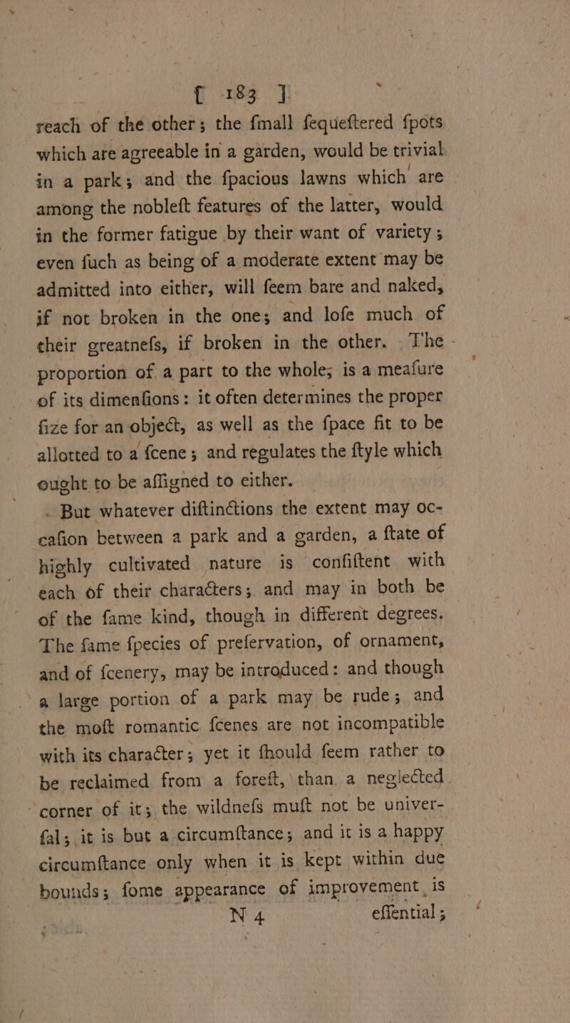 reach of the other; the fmall fequeftered {pots which are agreeable in a garden, would be trivial in a park; and the fpacious lawns which are among the nobleft features of the latter, would in the former fatigue by their want of variety ; even fuch as being of a moderate extent may be admitted into either, will feem bare and naked, if not broken in the one; and lofe much of their greatnefs, if broken in the other. The - proportion of a part to the whole; is a meafure of its dimenfions: it often determines the proper fize for an object, as well as the fpace fit to be allotted to a fcene; and regulates the ftyle which ought to be affigned to either. | . But whatever diftinctions the extent may oc- cafion between a park and a garden, a ftate of highly cultivated nature is confiftent with each of their characters; and may in both be of the fame kind, though in different degrees. The fame fpecies of prefervation, of ornament, and of {cenery, may be introduced: and though a large portion of a park may be rude; and the moft romantic fcenes are not incompatible with its character; yet it fhould feem rather to be reclaimed from a forett, than. a neglected. corner of it; the wildnefs muft not be univer- fal; it is but a circumftance; and it is a happy circumftance only when it is kept within due bounds; fome appearance of improvement, is N 4 effential ;