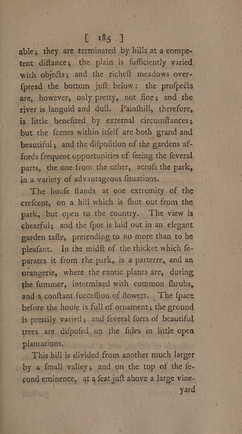 able; they are terminated by hills at-a compe- tent diftance; the. plain is fufficiently varied with objects ; and the richeft meadows over-. fpread the bottom juft below: the profpects are, however, only pretty, not fine; and the river is languid and dull. Painfhill, therefore, | is little benefited by external circumftancess but the fcenes within itfelf are both grand and beautiful; and the difpofition of the gardens af- fords frequent opportunities of feeing the feveral parts, | the one from the other, acrofs the park, in a variety of advantageous {ituations. The houfe ftands at one extremity. of the crefcent, on a hill which is fhut out from the park, but open to the country... The view is -chearful; and the fpor is laid out in an elegant garden tafte, pretending to no more than to be pleafant. In the midft of the thicket which fe- parates it from the park, is a parterre, and an orangerie, where the exotic plants are, during the fummer, intermixed with common fhrubs, and-a. conftant fucceflion of flowers. . The {pace before the houle is full of ornament; the ground is prettily varied; and feveral forts.of beautiful trees are difpofed. on the fides in little open plantations, ar | | This hill is divided from another much larger by a fmall valley; and on the top of the fe- cond eminence, ata feat juft above a large vine- , yard