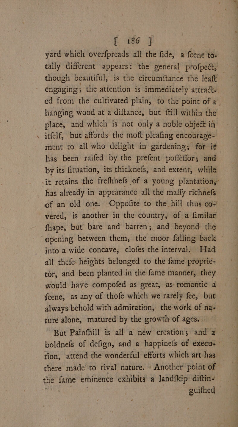 ree J yatd which overfpreads all the fide, a fcene to. tally different appears: ‘the general profpect, though beautiful, is the circumftance the leaft engaging ; the attention is immediately attract. ed from the cultivated plain, to the point of a hanging wood at a diftance, but ftill within the place, and which is not only a noble obje@ in itfelf, but affords: the moft pleafing encourage- ment to all who delight in gardening; for it has been raifed by the prefent poffeffor; and by its fituation, its thicknefs, and extent, while it retains the frefhnefs of a young plantation, has already in appearance all the mafly richnefs of an old one. Oppofite to the hill thus co- vered, is another in the country, of a fimilar fhape, but bare and barren; and beyond the opening between them, the moor falling back — into a wide concave, clofes the interval. Had all thefe- heights belonged to the fame proprie- tor, and been planted in the fame manner, they would have compofed as great, as romantic a fcene, as any of thofe which we rarely fee, but always behold with admiration, the work of na- cure alone, matured by the growth of ages. . But Painfhill is all a new creation; and a tion, attend the wonderful efforts which art has there made to rival nature. » Another point of the fame eminence exhibits a landfkip diftine | alae, )