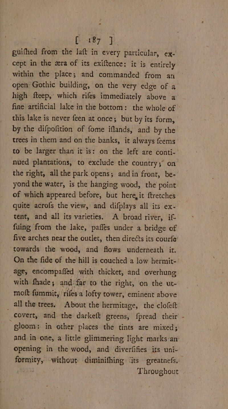 Bikey wk. guifhed from the laft in every particular, ex- _ cept in the zra of its exiftence: it is entirely within the place; and commanded from an open Gothic building, on the very edge of a high fteep, which rifes immediately above a fine artificial lake in the bottom: the whole of © this lake is never feen at once; but by its form, by the difpofition of fome iflands, and by the trees in them and on the banks, ir always feems to be larger than it is: on the left are conti- — nued plantations, to exclude the country; on the right, all the park opens; and in front, be- yond the water, is the hanging wood, the point of which appeared before, bit here, it ftretches quite acrofs the view, and difplays all its ex- tent, and all its varieties. A broad river, if- fuing from the lake, paffés under a bridge of five arches near the outlet, then direéts its courfe’ towards the wood, and flows underneath it. On the fide of the hill is couched a low hermit- age, encompaffed with thicket, and overhung with fhade; and: far to the right, on the ut- moft fummit, rifes a lofty tower, eminent above all the trees. About the hermitage, the clofett covert, and the darkeft greens, {pread their gloom: in other places the tints are mixed; and in one, a little glimmering light marksan’ opening in the wood, and diverfifies its uni- formity, without diminifhing ‘its greatnefs. eas | Throughout |