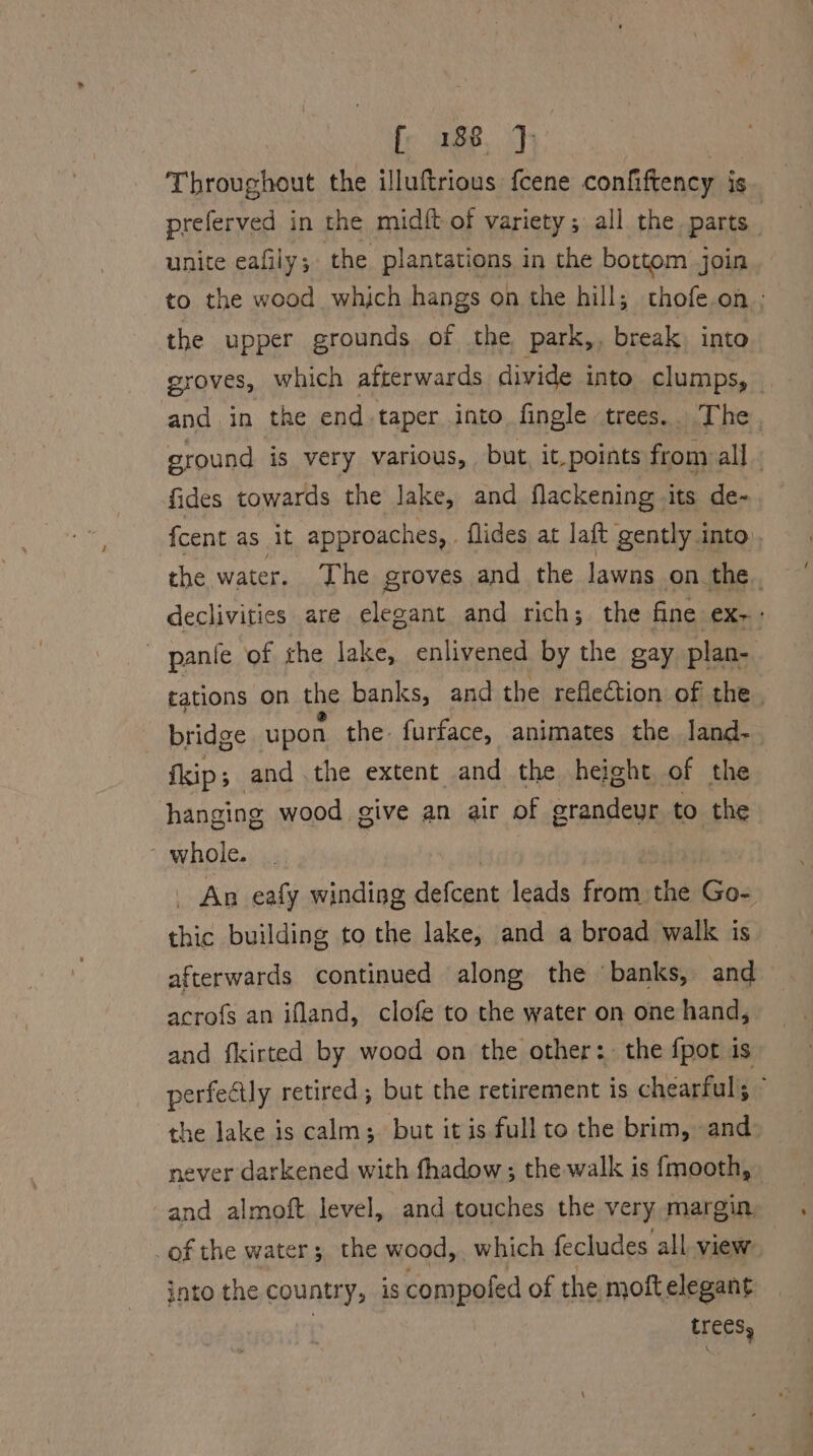Throughout the illuftrious fcene confiftency is preferved in the midft of variety ; all the parts unite eafily 5 the plantations in the bottom join to the wood which hangs on the hill; thofe.on ; the upper grounds of the park,, break into groves, which afterwards divide into clumps, _ and. in the end-taper into fingle trees.. The, ground is very various, but, it.points from al]. fides towards the lake, and flackening its de- fcent as it approaches, . flides at laft gently into, the water. The groves and the lawns on the. declivities are elegant and rich; the fine ex. ~ pantie of the lake, enlivened by the gay plan- tations on the banks, and the reflection of the. bridge upon the: furface, animates the, land- fkip ; and .the extent and the height of the hanging wood give an air of grandeur to the whole. _ An eafy winding defenak leads fom the Go- chic building to the lake, and a broad walk is afterwards continued along the banks, and acro{s an ifland, clofe to the water on one hand, and fkirted by wood on the other: the fpot is perfectly retired; but the retirement is chearful Z the lake is calm; but it is full to the brim, and never darkened with fhadow ; the walk is {mooth, and almoft level, and touches the very. margin. of the water; the wood,. which fecludes all view into the country, is compofed of the moft elegant trees,