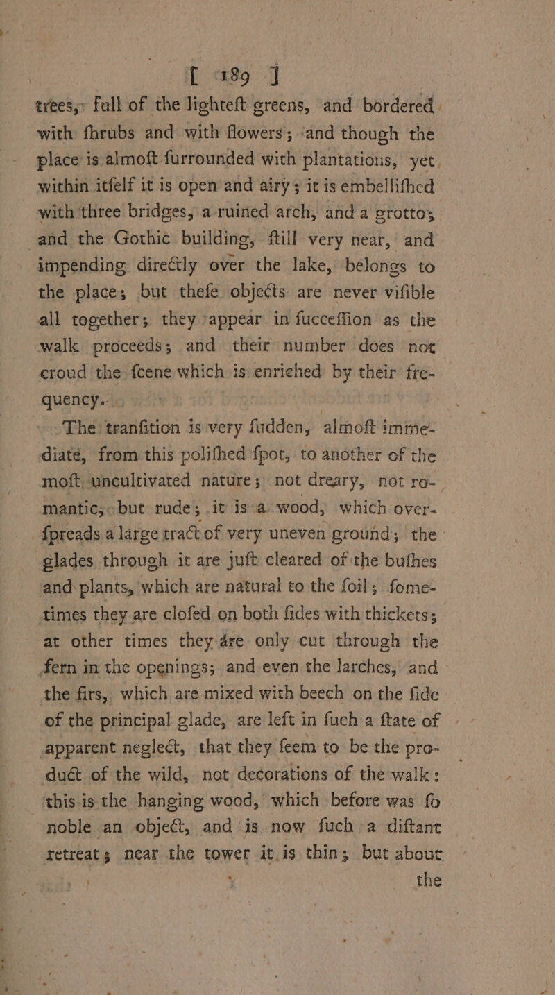 trees,» full of the lighteft greens, and bordered» with fhrubs and with flowers; ‘and though the place is almoft furrounded with plantations, yet, within itfelf it is open’ and airy it is embellifhed © with three bridges, a ruined arch, anda grotto; and the Gothic building, ftill very near, and impending dire€tly over the lake, belongs to the place; but thefe objects are never vifible all together; they ‘appear in fucceffion as the walk proceeds; and their number does not croud the fcene which is enriched by their fre- _ quency. | : | » The) tranfition is very fudden, almoft imme- diaté, from this polifhed {pot, to another of the moft, uncultivated nature; not dreary, not ro-_ mantic; but rude; it isa wood, which over- fpreads a large tract of very uneven ground; the glades through it are juft cleared of the buthes and plants, which are natural to the foil; fome- times they are clofed on both fides with thickets; at other times they 4re only cut through the | fern in the openings; and-even the larches, and - the firs, which are mixed with beech on the fide of the principal glade, are left in fuch a ftate of apparent neglect, that they feem to be the pro- duét of the wild, not decorations of the walk: this is the hanging wood, which before was fo noble an object, and is now fuch a diftanr retreats near the tower it.is thin; but abouc . ‘ the
