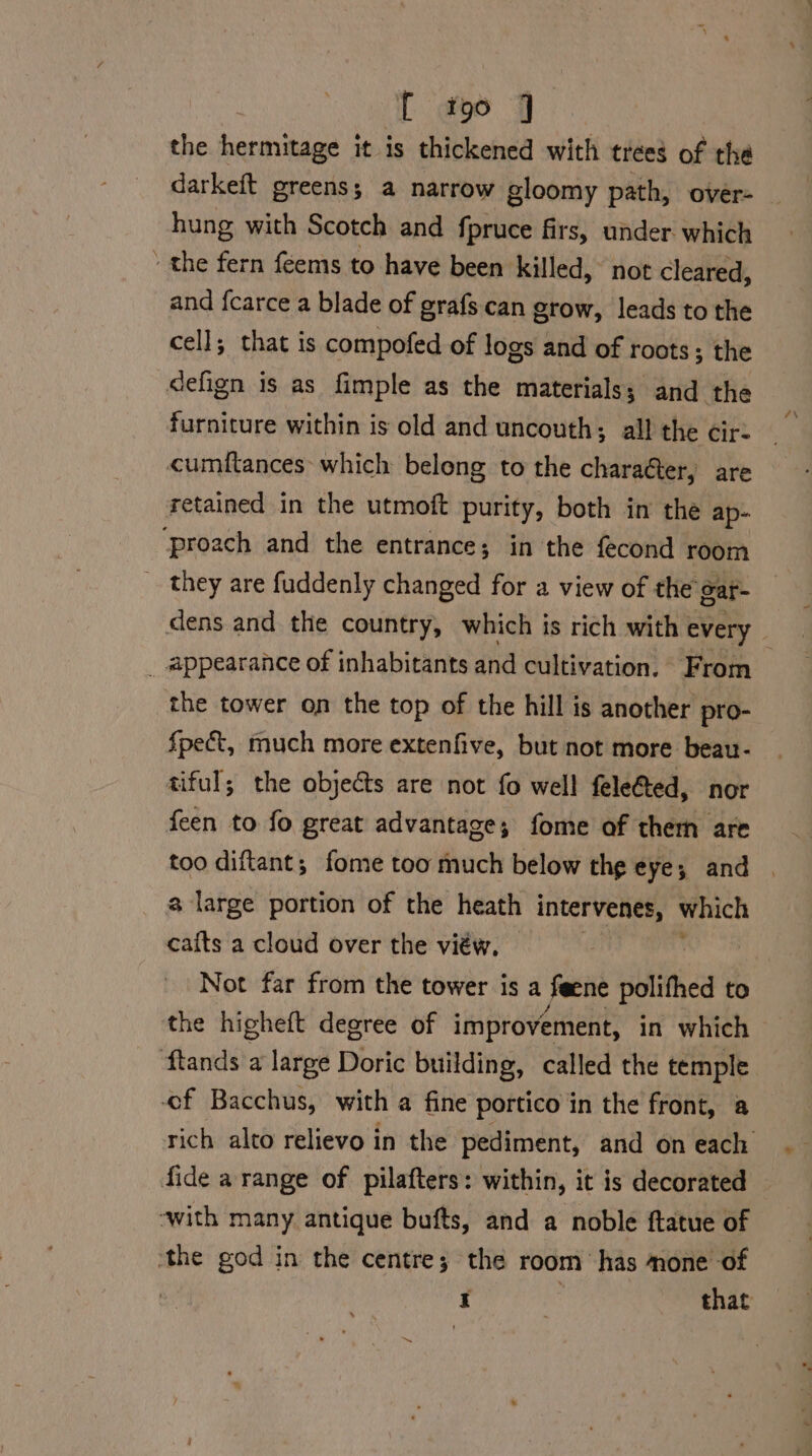 the soraiaaia it is thickened with trees of the darkeft greens, a narrow gloomy path, over- hung with Scotch and fpruce firs, under which the fern feems to have been killed, not cleared, and {carce a blade of grafs can grow, leads to the cell; that is compofed of logs and of roots; the defign is as fimple as the materials; and the furniture within is old and uncouth; all the cir: cumftances which belong to the charaéter, are retained in the utmoft purity, both in the ap- ‘proach and the entrance; in the fecond room they are fuddenly changed for a view of the gar- _ appearance of inhabitants and cultivation. From the tower on the top of the hill is another pro- f{pect, much more extenfive, but not more beau- tiful; the objects are not fo well feleGted, nor feen to fo great advantage; fome of them are too diftant; fome too much below the eye; and a large portion of the heath intervenes, which cafts a cloud over the viéw, Not far from the tower is a feene polithed to the higheft degree of improvement, in which flands a large Doric building, called the temple ef Bacchus, with a fine portico in the front, a ‘with many antique bufts, and a noble ftatue of ‘the god in the centre; the room ‘has mone of