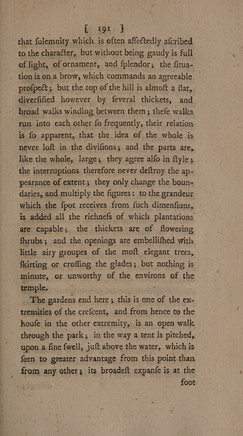 [ i9t J | that folemnity. which is often affectedly afcribed to the character, but without being gaudy is full of light, of ornament, and fplendor ; the fitua- r tion is on a brow, which commands an agreeable | profpect ; but the top of the hill is almoft a far. diverfified however by feveral thickets, and. broad walks winding between them; thefe walks run into each other fo frequently, their relation is fo apparent, that the idea of the whole is never loft in. the divifions; and the parts are, like the whole, large; they agree alfo in ftyle;. the interruptions therefore never deftroy the ap- pearance of extent; they only change the boun- daries, and multiply the figures: to the grandeur which the fpot receives from fuch dimenfions, ts added all the tichnefs of which plantations are capable ; 3. the thickets are of flowering fhrubs; and the openings are embellifhed with little airy groupes of the moft elegant trees, fkirting or croffing the glades; but nothing is minute, OF unworthy of the environs of the temple. The gardens end here ; this is one of the ex- tremities of the crefcent, and from hence to the houfe in the other extremity, is an open walk | through the park; in the way a tent is pitched, upon a fine {well, juft above the water, which is feen to greater advantage from this point than, from any orhers its broadeft expanfe is at the foot