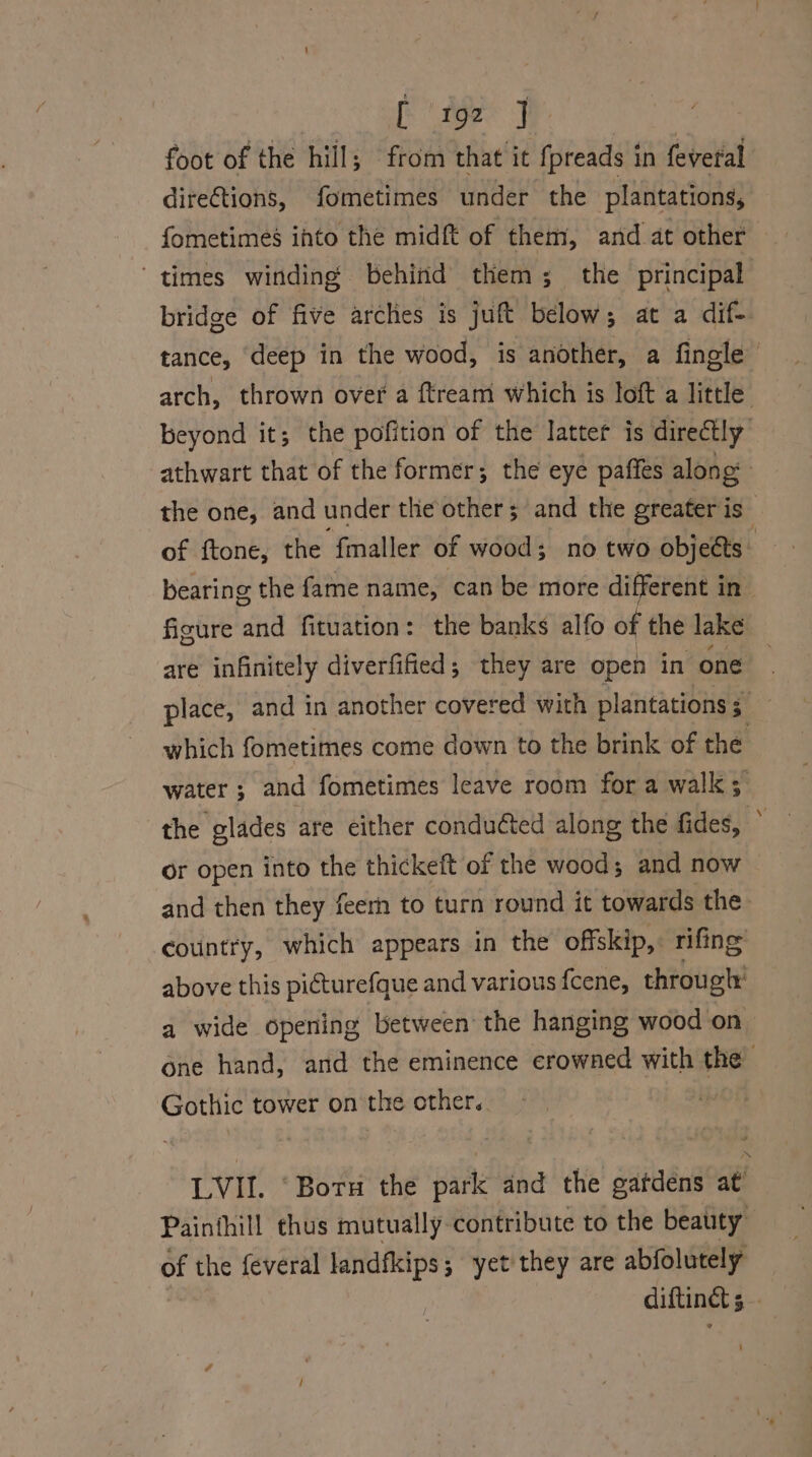 foot of the hill; from that it fpreads in feveral direCtions, fometimes under the plantations, fometimes ihto the midft of them, and at other times winding behind them; the principal bridge of five arches is juft below; at a dif-. tance, deep in the wood, is another, a fingle arch, thrown over a ftream which 1s loft a little beyond it; the pofition of the latter is directly athwart that of the former; the eye paffes along the one, and under the other; and the greater is” of ftone, the “‘f{maller of wood; no two objects bearing the fame name, can be more different in figure and fituation: the banks alfo of the lake are infinitely diverfified; they are open in one place, and in another covered with plantations ; which fometimes come down to the brink of the water ; and fometimes leave room for a walk; the glades are either conducted along the fides, ° or open into the thickeft of the wood; and now and then they feerh to turn round it towards the country, which appears in the offskip,. rifing above this picturefque and various fcene, through’ a wide opening between the hanging wood on one hand, and the eminence crowned with the Gothic tower on the other. LVII. ‘Boru the park and the gatdens at’ Painthill thus mutually contribute to the beauty of the feveral landfkips; yet they are abfolutely diftinet 5 —