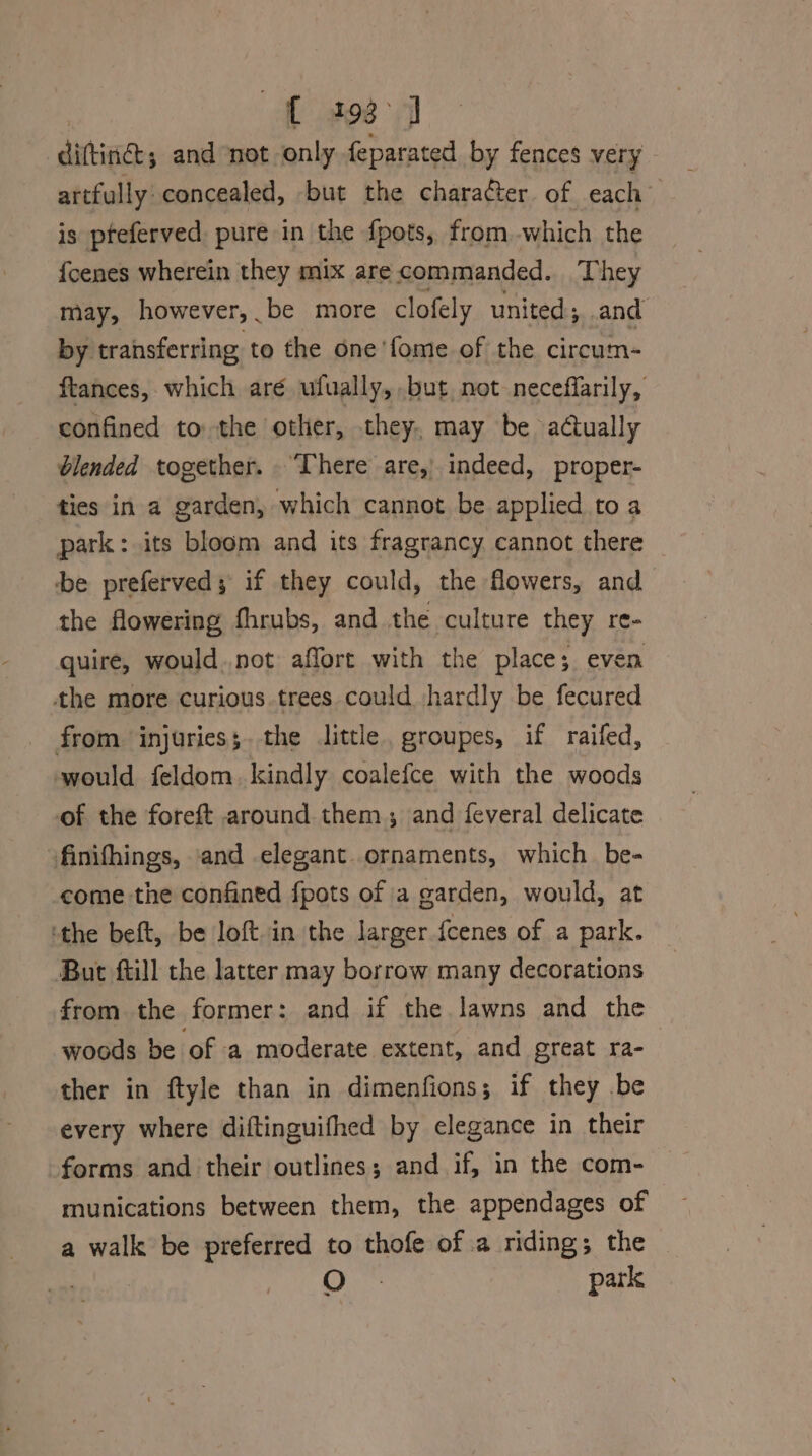 t 298° dittings and not only feparated by fences very artfully: concealed, but the charaéter of each is pfeferved pure in the fpots, from which the {cenes wherein they mix are commanded. They may, however, be more clofely united; and by transferring to the one'fome of the circum- ftances, which aré ufually, but not neceffarily, confined to the other, they, may be actually blended together. ‘There are, indeed, proper- ties in a garden, which cannot be applied to a park: its bloom and its fragrancy cannot there be preferved; if they could, the flowers, and the flowering fhrubs, and the culture they re- quire, would..not affort with the place; even the more curious trees could hardly be fecured from injuries;.the little, groupes, if raifed, would feldom. kindly coalefce with the woods of the foreft around them, and feveral delicate finifhings, and elegant. ornaments, which be- come the confined fpots of a garden, would, at ‘the beft, be loft in the larger {cenes of a park. But ftill the latter may borrow many decorations from the former: and if the lawns and the woods be of a moderate extent, and great ra- ther in ftyle than in dimenfions; if they .be every where diftinguifhed by elegance in their forms and their outlines; and if, in the com- munications between them, the appendages of a walk be preferred to thofe of a riding; the ) O park