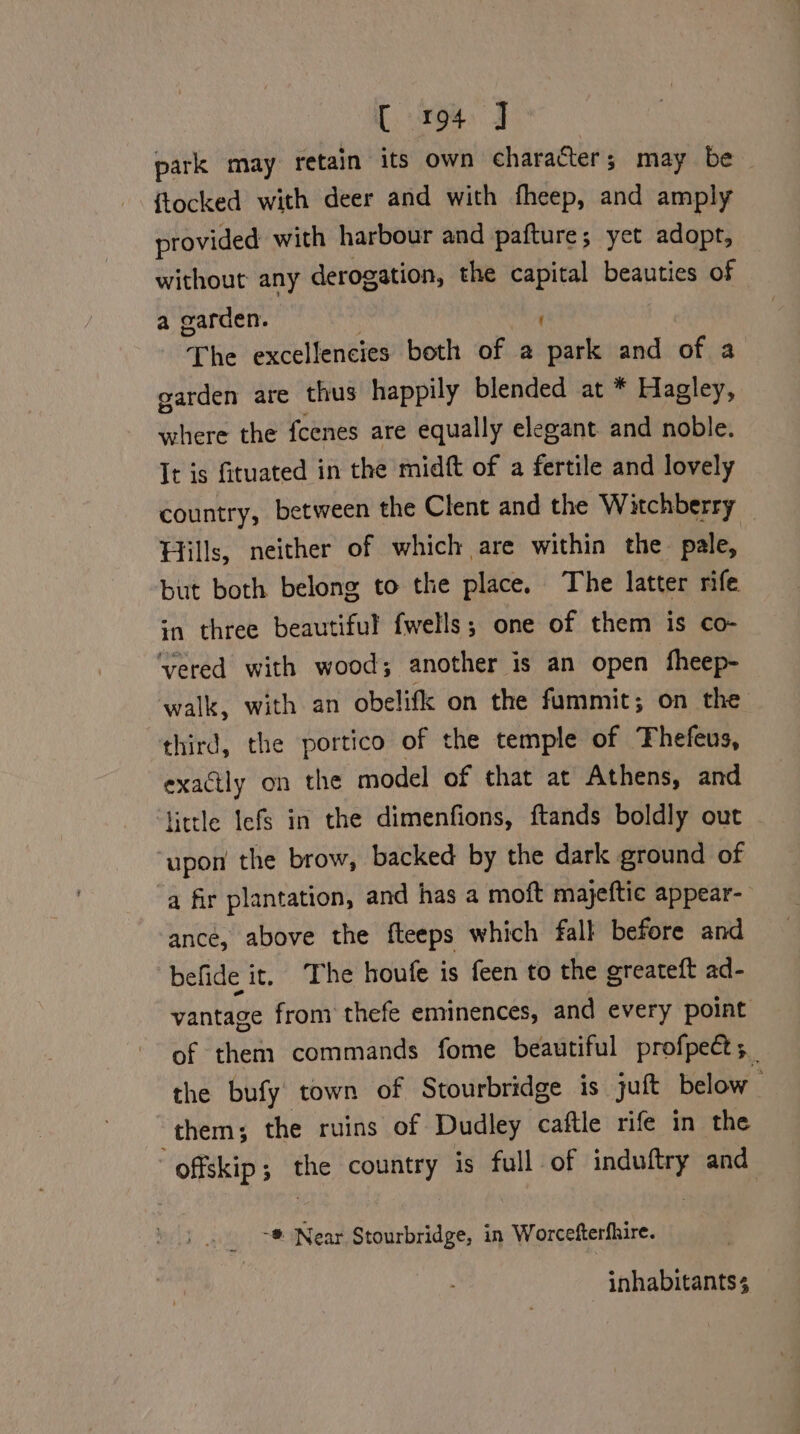 park may retain its own character; may be {tocked with deer and with fheep, and amply provided with harbour and pafture; yet adopt, without any derogation, the capital beauties of a garden. The excellencies both of a oy and of a garden are thus happily blended at * Hagley, where the fcenes are equally elegant and noble. It is fituated in the midft of a fertile and lovely country, between the Clent and the Witchberry Hills, neither of which are within the pale, but both belong to the place. The latter rife sn three beautiful fwells; one of them is co- ‘vered with wood; another is an open fheep- walk, with an obelifk on the fummit; on the third, the portico of the temple of Thefeus, exactly on the model of that at Athens, and little lefs in the dimenfions, ftands boldly out upon the brow, backed by the dark ground of a fir plantation, and has a moft majeftic appear- ance, above the fteeps which fall before and befide it. The houfe is feen to the greateft ad- vantage from thefe eminences, and every point of them commands fome beautiful profpect; the bufy town of Stourbridge is juft below _ them; the ruins of Dudley caftle rife in the frat the country is full of induftry and -® Near Stourbridge, in Worcefterfhire. inhabitants 3