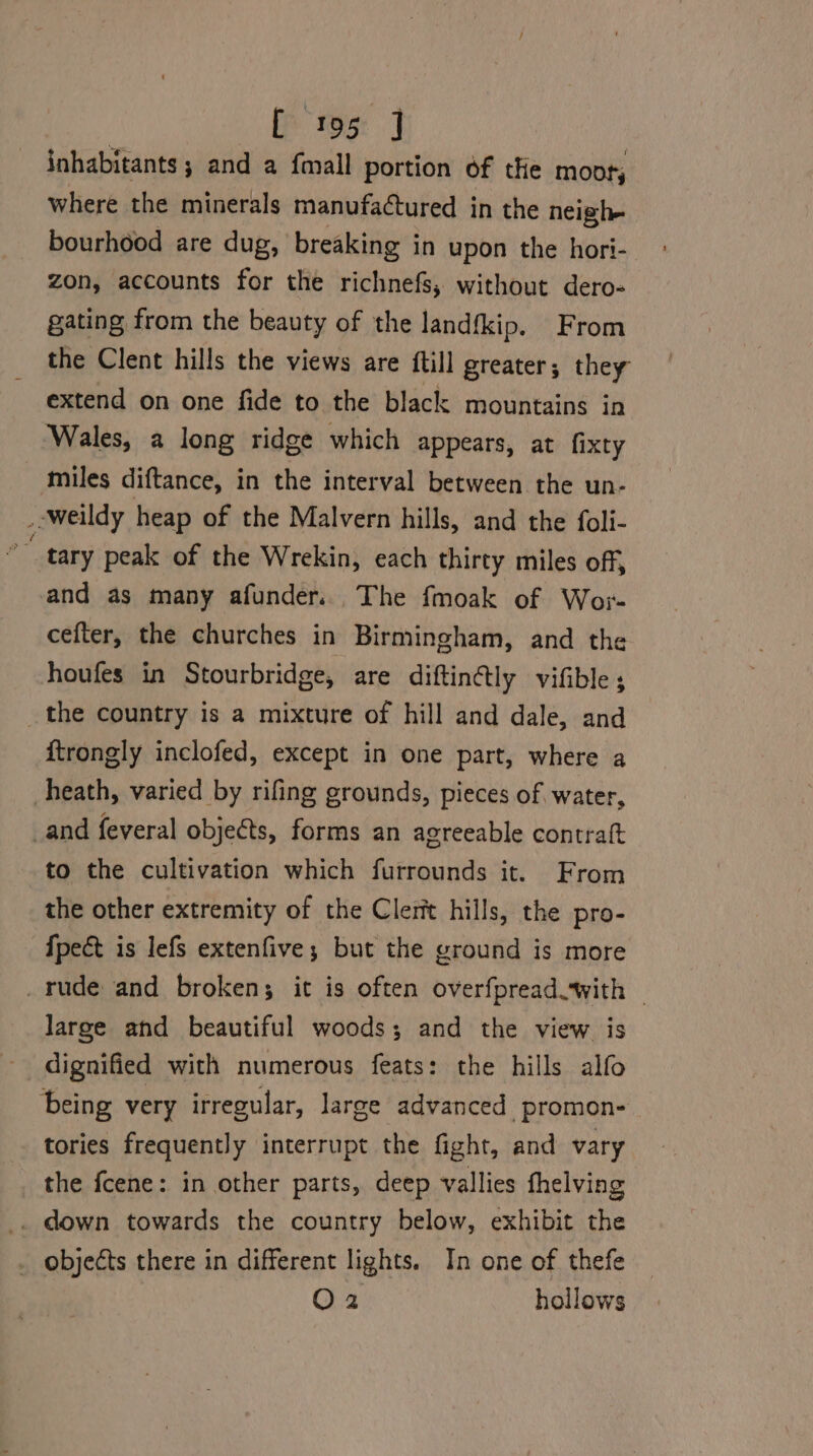inhabitants; and a fmall portion of the moot, Where the minerals manufactured in the neigh bourhood are dug, breaking in upon the hori- ° zon, accounts for the richnefs, without dero- gating from the beauty of the landfkip. From the Clent hills the views are ftill greater; they extend on one fide to the black mountains in Wales, a long ridge which appears, at fixty miles diftance, in the interval between the un- _-weildy heap of the Malvern hills, and the foli- *” tary peak of the Wrekin, each thirty miles off, and as many afunder. The fmoak of Wor- cefter, the churches in Birmingham, and the houfes in Stourbridge, are diftin@ly vifible ; _the country is a mixture of hill and dale, and ftrongly inclofed, except in one part, where a heath, varied by rifing grounds, pieces of water, _and feveral objects, forms an agreeable contraft to the cultivation which furrounds it. From the other extremity of the Clerit hills, the pro- {pect is lefs extenfive; but the ground is more _rude and broken; it is often overfpread.with | large and beautiful woods; and the view is being very irregular, large advanced promon- tories frequently interrupt the fight, and vary the fcene: in other parts, deep vallies fhelving . objects there in different lights. In one of thefe O2 hollows