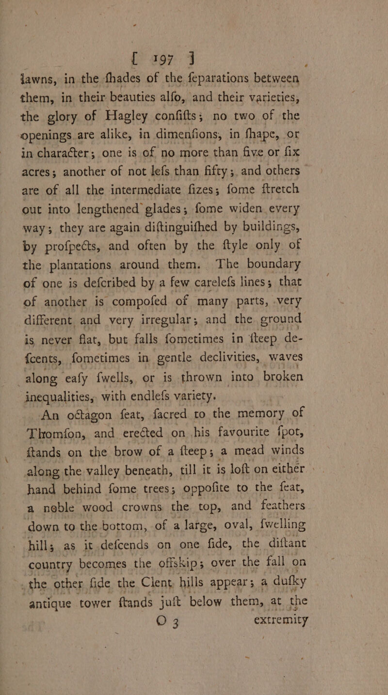 i) goy-: J jawns, in the thades of the feparations between them, in their beauties alfo, and their varieties, the glory of Hagley confifts; no two of the openings are alike, in dimenfions, in fhape, or in charaéter; one is of no more than five or fix acres; another of not lefs than fifty; and others are of all the intermediate fizes; fome ftretch out into lengthened glades; fome widen every way; they are again diftinguifhed by buildings, by profpects, and often by the ftyle only of the plantations around them. The boundary of one is defcribed by a few carelefs lines that of another is compofed of many parts, -very different and very irregular 5 and the ground is never flat, but falls fometimes in {teep de- {cents, fometimes in gentle declivities, waves along eafy fwells, or is thrown into broken inequalities, with endlefs variety. An oétagon feat, facred to the memory of Thomion, and erected on .his favourite {pot, ftands on the brow of a fteep; a mead winds along the valley beneath, till it is loft on either hand behind fome trees; oppofite to the feat, a noble wood crowns the top, and feathers ‘down to the bottom, of a large, oval, fwelling hill; as it defcends on one fide, the diftant country becomes the offskip 3 over the fall on _ the other fide the Client, hills appears a dufky antique tower ftands jutt below them, at the O 3 extremity ~