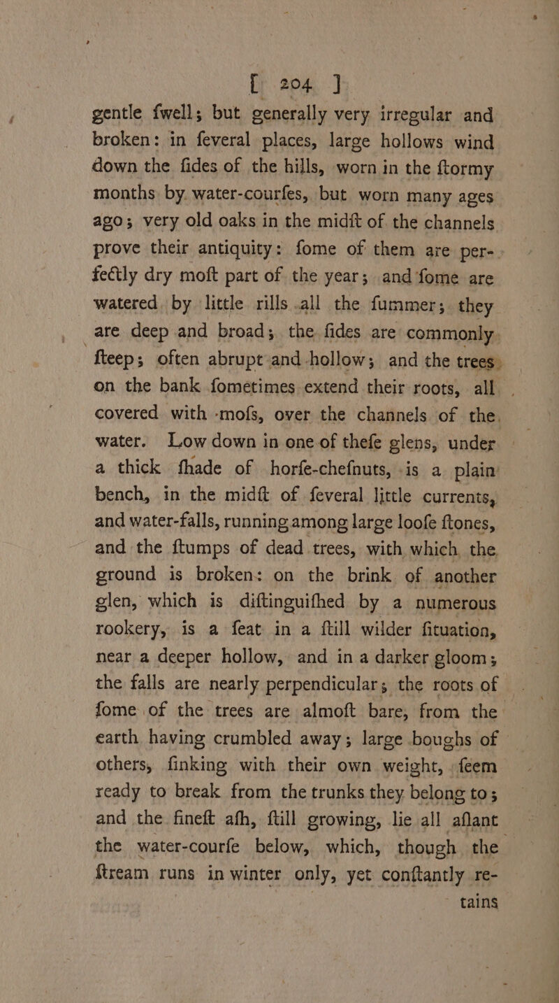 gentle {well; but generally very irregular and broken: in feveral places, large hollows wind down the fides of the hills, worn in the ftormy months by. water- courfes, but worn many ages ago; very old oaks in the midft of. the channels prove their antiquity: fome of them are per-. fectly dry moft part of the year; and fome are watered by little rills all the fummer;. they are deep and broad; the fides are commonly fteep; often abrupt and hollow; and the trees. on the bank fometimes extend their roots, all. covered with -mofs, over the channels of the, water. Low down in one of thefe glens, under — a thick fhade of horfe-chefnuts, is a plain bench, in the midi of feveral little currents, and water-falls, running among large loofe ftones, and the ftumps of dead trees, with which, the, ground is broken: on the brink of another glen, which is diftinguifhed by a numerous rookery, is a feat in a ftill wilder fituation, near a deeper hollow, and in a darker gloom; the falls are nearly perpendicular; the roots of fome of the trees are almoft bare, from the earth having crumbled away; large boughs of — others, finking with their own weight, ,feem ready to break from the trunks they belong to; and the fineft afh, ftill growing, lie all aflant the water-courfe below, which, though the {tream runs in winter only, yet conftantly re- tains