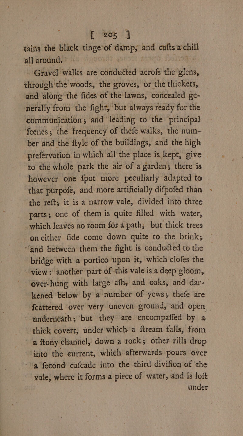 tains the black tinge of es and cafts achill all around.’ | | - Gravel walks are conducted acrofs the eck, ehgoidgh ich woods, the groves, or the thickets, and ‘along the fides of the lawns, concealed ge- nerally'from the fight, but always ready for the ‘commtnication; and leading to the principal fcenes; the frequency of thefe walks, the num- ber and the ftyle of the buildings, and the high prefervation in which all the place is kept, give . to the whole park the air of a garden; there is however one fpot more peculiarly adapted to that purpofe, and more artificially difpofed than the reft; ic is a narrow vale, divided into three parts; one of them is quite filled with water, which leaves no room for a path, but thick trees neither fide come down quite to the brink; “and between them the fight is conduéted to the bridge with a portico upon it, which clofes the ““yiew:’ another part of this vale is a deep gloom, over-hung with large afh, and. oaks, and dar- -kened below by a number of yews; thefe are {cattered ‘over very uneven ground, and open underneath; ‘but they are encompaffed by a thick covert, under which a ftream falls, from a ftony channel, down a rock; other rills drop ~ ynto the current, which afterwards pours over a fecond cafcade into the third divifion of ‘the yale, where it forms a piece of water, and is lof under