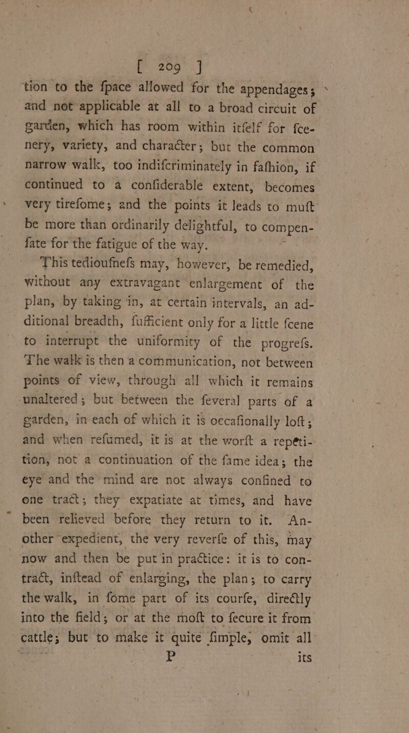 tion to the fpace allowed for the appendages ; and net applicable at all to a broad circuit of garden, which has room within itfelf for {ce- nery, variety, and character; but the common narrow walk, too indifcriminately in fafhion, if continued to a confiderable extent, becomes very tirefome; and the points it leads to mutt be more than ordinarily delightful, to compen- fate for the fatigue of the way. : This tedioufnefs may, however, be remedied, without any extravagant enlargement of the plan, by taking in, at certain intervals, an ad- ditional breadth, fufficient only for a little fcene to interrupt the uniformity of the progrefs. The watk is then a communication, not between points of view, through all which it remains unaltered; but between the feveral parts of a garden, in-each of which it is occafionally loft; and when refumed, it is at the worft a repéti- tion, not a continuation of the fame idea; the eye and the mind are not always confined to one tract; they expatiate at times, and have been relieved before they return to it. An- other expedient, the very reverfe of this, may “now and then be put in practice: it is to con- tract, inftead of enlarging, the plan; to carry the walk, in fome part of its courfe, directly into the field; or at the moft to fecure it from cattle; but to make it quite fimple, omit all ate | a | its