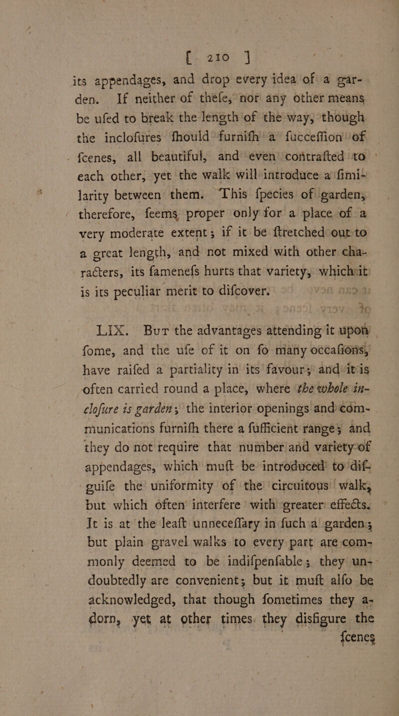 i 220) its appendages, and drop every idea of a gar- den. If neither of théfe, nor any other means be ufed to break the length of the way, though the inclofures fhould furnifh’ a” fucceffion of - {cenes, all beautiful, and even’ contrafted to ~ each other, yet the walk will introduce a ‘fimi- larity between them. ‘This fpecies of garden, therefore, feems proper only for a place of a very moderate extent; if it be {tretched outto a ereat length, and not mixed with other cha- racters, its famenefs hurts that variety, whicheit: is its peculiar merit to difcover. : Buds LIX. Bur the advantages attending it upon | fome, and the ufe of it on fo many occafions, have raifed a partiality in its favour; and itis often carried round a place, where the whole in- clofure is garden, the interior openings and:com- miunications furnifh there a fufficient range; 3 and they do not require that number/and variety-of appendages, which muft be introduced’ to dif guife the uniformity of the circuitous’ walk, but which often’ interfere with greater: effects. It is at the leaft unneceffary in fuch a gardens but plain gravel walks to every part are com- monly deemed to be indifpenfable; they un-- doubtedly are convenient; but it muft alfo be acknowledged, that though fometimes they a- dorn, yet at other times they disfigure the {ceneg