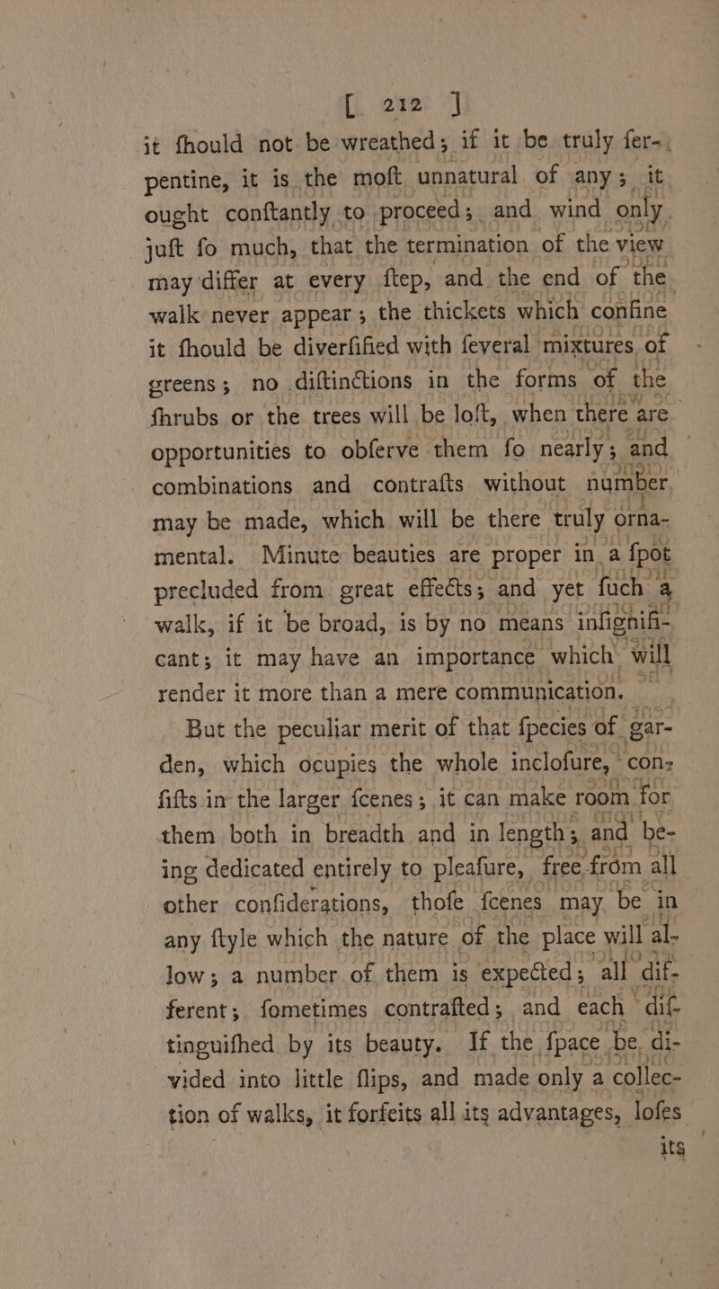 it fhould not be wreathed; if it be truly sh pentine, it is the moft unnatural of any; i ought conftantly to. proceed ; and wind ps jaft fo much, that the termination of the view may differ at every ftep, and the end of ‘the. walk never appear; the thickets which confine it fhould be diverfified with feveral mixtures of greens; no .diftinctions in the forms ‘of the fhrubs or the trees will be loft, when there are. Opportunities to obferve them fo nearly ; and combinations and contrafts without number may be made, which will be there truly orfian mental. Minute beauties are proper in a fpot precluded from. great effects ; and yet fuch’ 4 walk, if it be broad, is by no means infignif- cant; it may have an importance which’ will render it more than a mere communication. ii But the peculiar merit of that fpecies of. gar- den, which ocupies the whole inclofure, cons fifts in the larger {cenes; it can make room “for them both in breadth and in length 5, and be- ing dedicated entirely to pleafure, free from all other confiderations, thofe fcenes may ‘be in any ftyle which the nature of the place will al- low; a number of them is expected; all dif- : ferent; fometimes contrafted ; and each “dit tinguifhed by its beauty. If the {pace . be, di- vided into little flips, and made only a collec- tion of walks, it forfeits all its advantages, lofes its