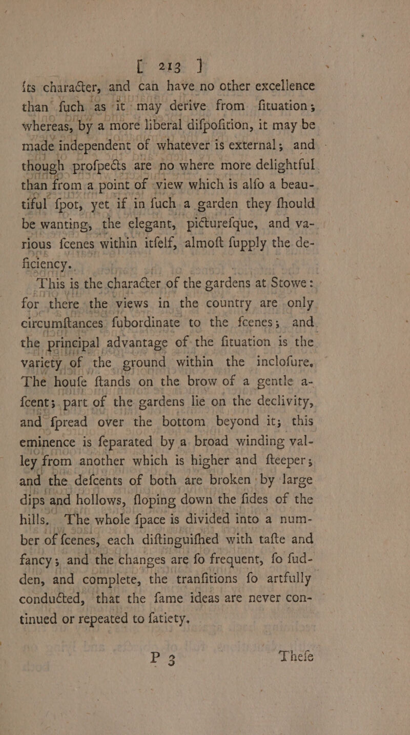 {ts character, and can have no other excellence than fuch | as it: may derive from. fituation ; whereas, by a more liberal difpofition, it may be made independent | of whatever is external; and - though profpects | are no where more delightful than from a point of -view which is alfo a beau-. tiful {pot, yet if in fuch a garden they fhould be wanting, the elegant, picturefque, and va-. rious fcenes within itfelf, almoft fupply ¥ de- ficiency. This is the character of the dardens at Stowe: : for. there. the views in the country are only circumftances fubordinate to the fcenes; and. the ‘principal advantage of the fituation is the. variety, of the ground within the inclofure. The houfe ftands on the brow of a gentle a- {cent 3. part. of the gardens lie on the declivity, and {pread over the bottom beyond it; this eminence is feparated by a broad winding val- ley, from another which is higher and fteeper ; and the defcents of both are broken by Jarge dips and hollows, floping down the fides of the hills, The whole {pace is divided into a num- ber of fcenes, each diftinguithed with tafte and fancy ;, and the changes are fo frequent, fo fud- den, and complete, the tranfitions fo artfully conducted, that the fame ideas are never con- ~ tinued or repeated to fatiety, | PEs | Thefe
