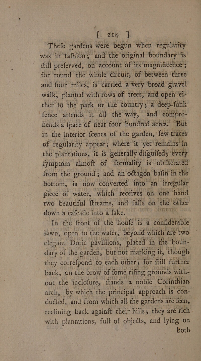 Thefe gardens were begun when regularity was in fathion; andthe Original boundary “s fill preferved, on account of ‘its magnificence 5 for round the whole Circuit, of ‘between ‘three and four miles, is carried avery broad gravel walk, planted with tows of trees, and open’ €i- ther to the park or the country ; a deep-funk fence attends it all the way, and comipre- hends a fpace of near four hundred acres. “But in the interior {cenes of the garden, few traces of regularity appear; where it yet’ remains. in the plantations, it is generally difguifed; every fymptom almoft of formality is ‘CU from the ground ; ; and an oétagon bafin in the bottom, is now ‘converted into an irrepular piece of water, which receives on ‘one hand two beautiful ‘flreams, and falls on the: “other down & cafcade into a lake, © °°) 9 Tn the front of the houfe ‘is a confidetable lawn, 0 open to the water, beyond which are two slepant Doric pavilions, placed” in the’ ‘boun- dary of the garden, but not marking i it, though they correfpond to each other; for ftill further back, on the brow of fome rifing grounds with- out the inclofure, “flands a noble Corinthian arch, by. which the principal approach i is Con- duéted, and from which all the gardens are fen, reclining back againft their hills; they are ‘rich with plantations, full of objects, and lying on Both
