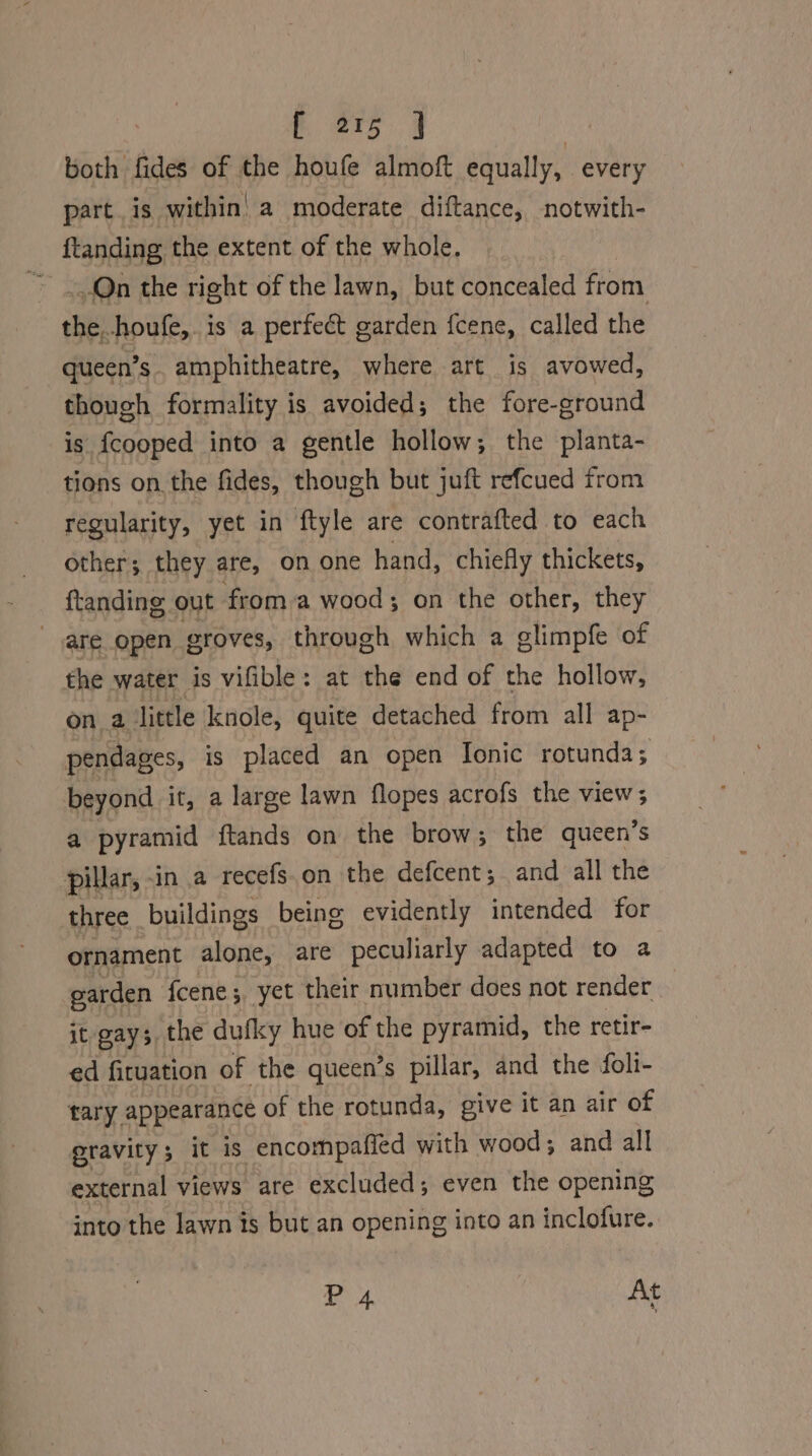 both fides of the houfe almoft equally, every part. is within’ a moderate diftance, notwith- ftanding the extent of the whole. Qn the right of the lawn, but concealed from the..houfe,. is a perfect garden fcene, called the queen’s amphitheatre, where art is avowed, though formality is avoided; the fore-ground is fcooped into a gentle hollow; the planta- tions on the fides, though but juft refcued from regularity, yet in ftyle are contrafted to each other; they are, om one hand, chiefly thickets, ftanding out froma wood; on the other, they are open groves, through which a glimpfe of the water is vifible: at the end of the hollow, on a little knole, quite detached from all ap- pendages, is placed an open [onic rotunda; beyond it, a large lawn flopes acrofs the view; a pyramid ftands on the brow; the queen’s pillar, -in a recefs.on the defcent; and all the three _ buildings being evidently intended for ornament alone, are peculiarly adapted to a garden fcene ;, yet their number does not render | it gays, the dufky hue of the pyramid, the retir- ed fituation of the queen’s pillar, and the foli- tary appearance of the rotunda, give it an air of gravity it is encompafied with wood; and all external views are excluded; even the opening into the lawn is but an opening into an inclofure. i 4. At